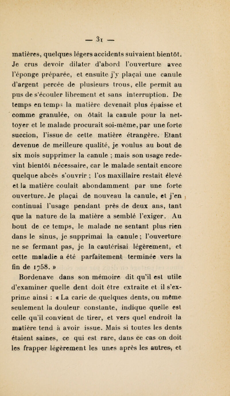 matières, quelques légers accidents suivaient bientôt. Je crus devoir dilater d’abord l’ouverture avec l’éponge préparée, et ensuite j’y plaçai une canule d’argent percée de plusieurs trous, elle permit au pus de s’écouler librement et sans interruption. De temps en temp^^ la matière devenait plus épaisse et comme granulée, on ôtait la canule pour la net¬ toyer et le malade procurait soi-même, par une forte succion, l’issue de cette matière étrangère. Etant devenue de meilleure qualité, je voulus au bout de six mois supprimer la canule ; mais son usage rede¬ vint bientôt nécessaire, car le malade sentait encore quelque abcès s’ouvrir ; l’os maxillaire restait élevé et la matière coulait abondamment par une forte ouverture. Je plaçai de nouveau la canule, et j’en continuai l’usage pendant près de deux ans, tant que la nature de la matière a semblé l’exiger. Au bout de ce temps, le malade ne sentant plus rien dans le sinus, je supprimai la canule ; l’ouverture ne se fermant pas, je la cautérisai légèrement, et cette maladie a été parfaitement terminée vers la fin de 1^58. » Bordenave dans son mémoire dit qu’il est utile d’examiner quelle dent doit être extraite et il s’ex¬ prime ainsi : a La carie de quelques dents, ou même seulement la douleur constante, indique quelle est celle qu’il convient de tirer, et vers quel endroit la matière tend à avoir issue. Mais si toutes les dents étaient saines, ce qui est rare, dans ce cas on doit les frapper légèrement les unes après les autres*, et