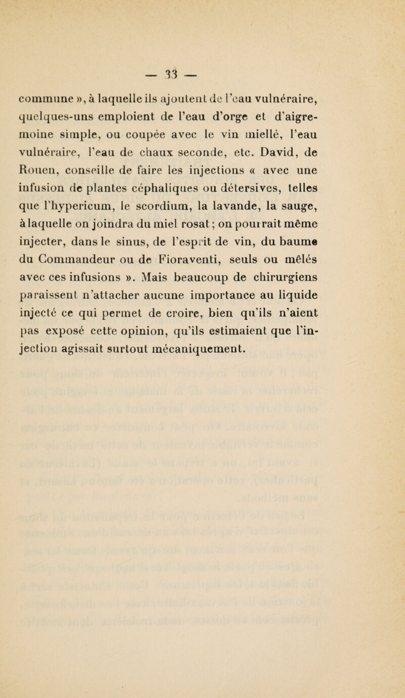 commune », à laquelle ils ajoutent de l’eau vulnéraire, quelques-uns emploient de l’eau d’orge et d’aigre- moine simple, ou coupée avec le vin miellé, l’eau vulnéraire, l’eau de chaux seconde, etc. David, de Rouen, conseille de faire les injections (( avec une infusion de plantes céphaliques ou détersives, telles que riiypericum, le scordium, la lavande, la sauge, à laquelle on joindra du miel rosat ; on pourrait même injecter, dans le sinus, de l’esprit de vin, du baum« du Commandeur ou de Fioraventi, seuls ou mêlés avec ces infusions ». Mais beaucoup de chirurgiens paraissent n’attacher aucune importance au liquide injecté ce qui permet de croire, bien qu’ils n’aient pas exposé cette opinion, qu’ils estimaient que l’in¬ jection agissait surtout mécaniquement.