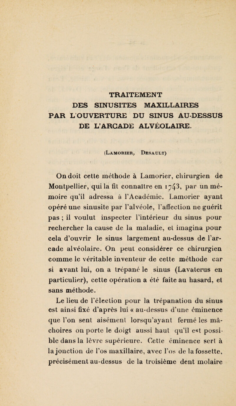 TRAITEMENT DES SINUSITES MAXILLAIRES PAR L OUVERTURE DU SINUS AU-DESSUS DE L’ARCADE ALVÉOLAIRE. (Lamorier^ Desault) On doit cette méthode à Lamorier, chirurgien de Montpellier, qui la fil connaître en par un mé¬ moire qu’il adressa à l’Académie, Lamorier ayant opéré une sinusite par l’alvéole, l’affection ne guérit pas ; il voulut inspecter l’intérieur du sinus pour rechercher la cause de la maladie, et imagina pour cela d’ouvrir le sinus largement au-dessus de l’ar¬ cade alvéolaire. On peut considérer ce chirurgien comme le véritable inventeur de celte méthode car si avant lui, on a trépané le sinus (Lavalerus en particulier), cette opération a été faite au hasard, et sans méthode. Le lieu de Lélection pour la trépanation du sinus est ainsi fixé d’après lui a au-dessus d’une éminence que l’on sent aisément lorsqu’ayant fermé les mâ¬ choires on porte le doigt aussi haut qu’il est possi¬ ble dans la lèvre supérieure. Cette éminence sert à la jonction de l’os maxillaire, avec l’os de la fossette, précisément au-dessus de la troisième dent molaire