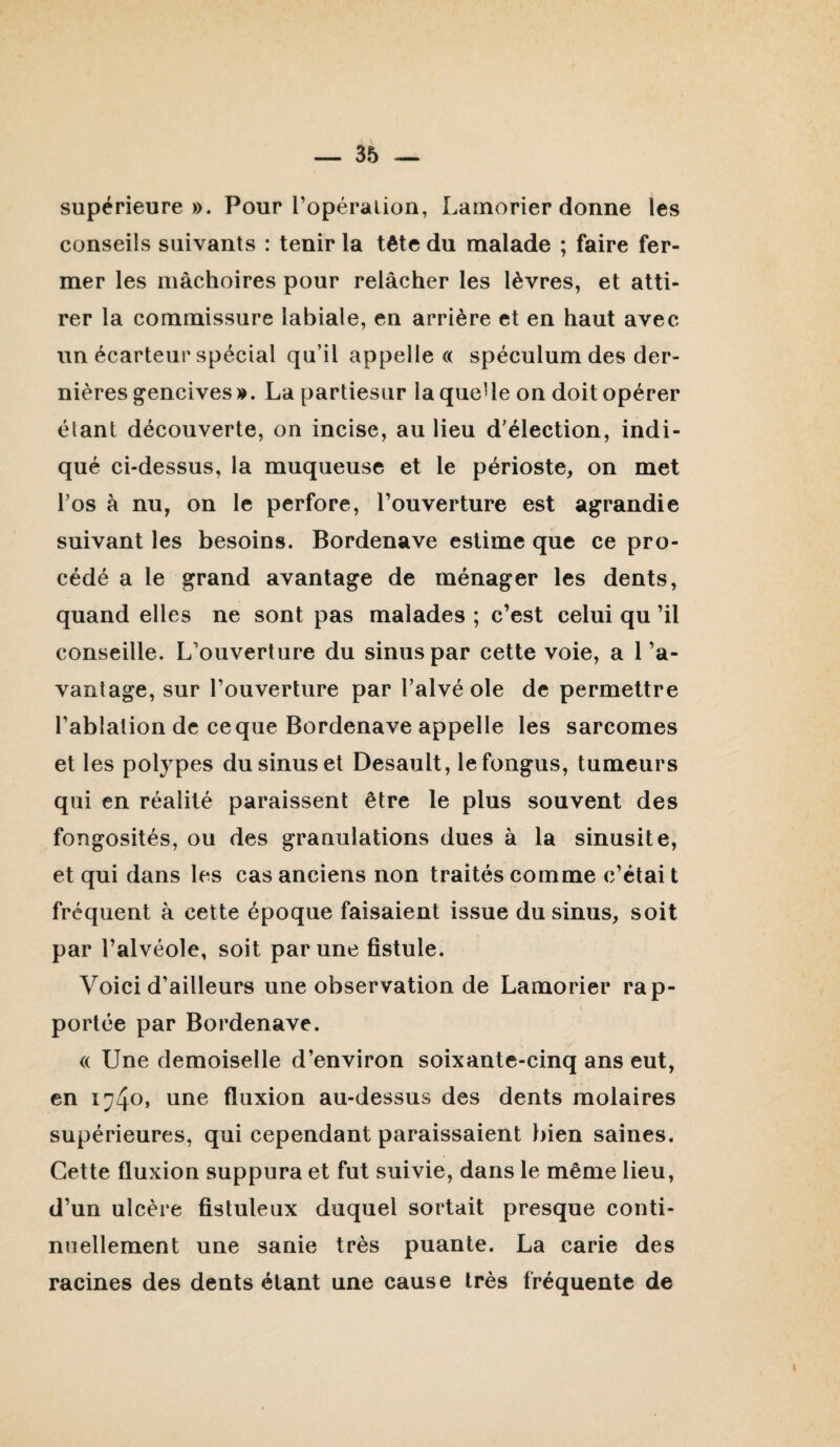 supérieure». Pour l’opéralion, Larnorier donne les conseils suivants : tenir la tête du malade ; faire fer¬ mer les mâchoires pour relâcher les lèvres, et atti¬ rer la commissure labiale, en arrière et en haut avec un écarteur spécial qu’il appelle a spéculum des der¬ nières gencives». La partiesLir laqueUe on doit opérer étant découverte, on incise, au lieu d’élection, indi¬ qué ci-dessus, la muqueuse et le périoste, on met l’os à nu, on le perfore, l’ouverture est agrandie suivant les besoins. Bordenave estime que ce pro¬ cédé a le grand avantage de ménager les dents, quand elles ne sont pas malades ; c’est celui qu ’il conseille. L’ouverture du sinus par cette voie, a l’a¬ vantage, sur l’ouverture par l’alvé oie de permettre l’ablation de ce que Bordenave appelle les sarcomes et les polypes du sinus et Desault, lefongus, tumeurs qui en réalité paraissent être le plus souvent des fongosités, ou des granulations dues à la sinusite, et qui dans les cas anciens non traités comme c’étai t fréquent à cette époque faisaient issue du sinus, soit par l’alvéole, soit par une fistule. Voici d’ailleurs une observation de Larnorier rap¬ portée par Bordenave. (( Une demoiselle d’environ soixante-cinq ans eut, en une fluxion au-dessus des dents molaires supérieures, qui cependant paraissaient bien saines. Cette fluxion suppura et fut suivie, dans le même lieu, d’un ulcère fistuleux duquel sortait presque conti¬ nuellement une sanie très puante. La carie des racines des dents étant une cause très fréquente de