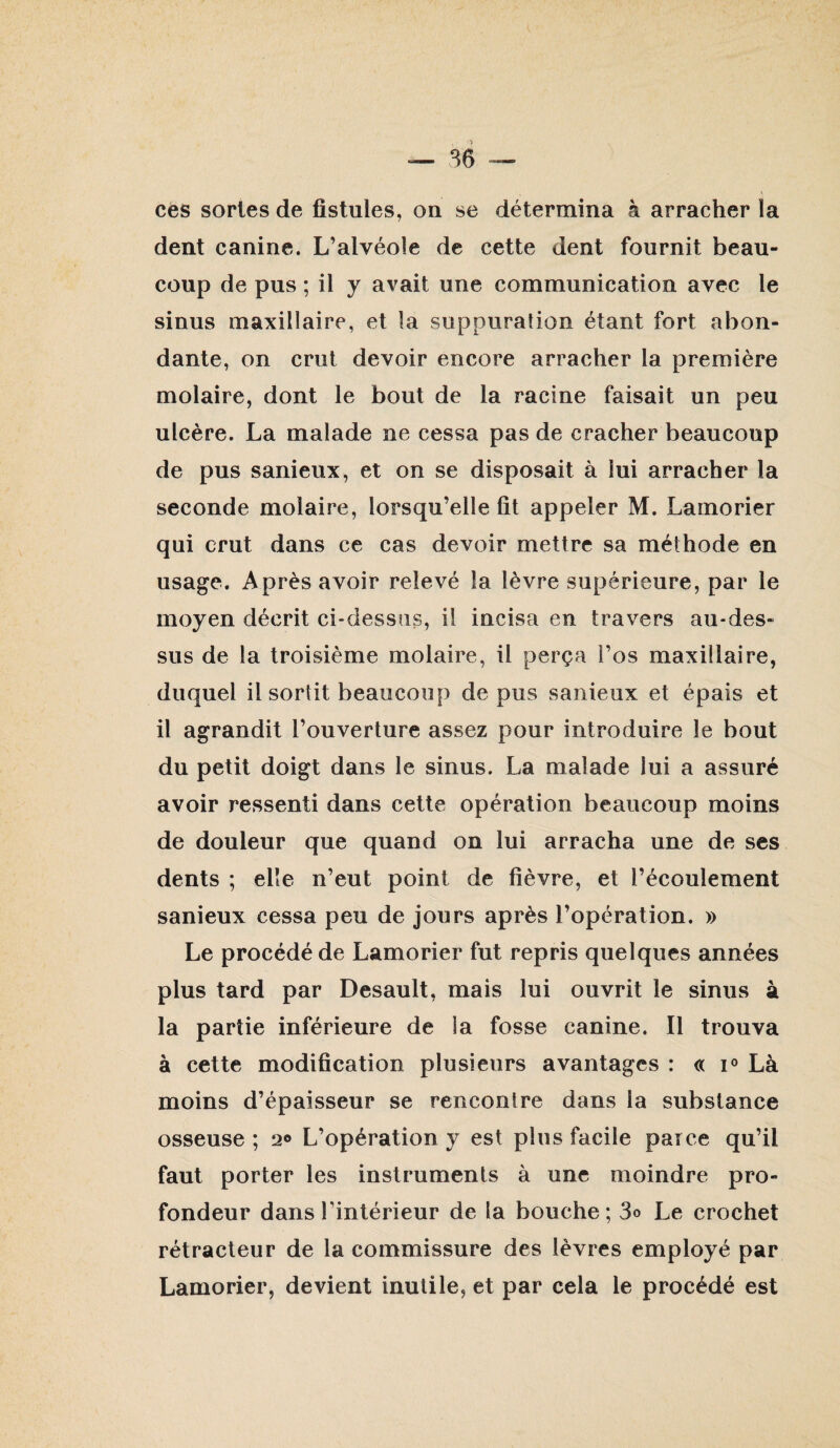 dent canine. L’alvéoîe de cette dent fournit beau¬ coup de pus ; il y avait une communication avec le sinus maxillaire, et la suppuration étant fort abon¬ dante, on crut devoir encore arracher la première molaire, dont le bout de la racine faisait un peu ulcère. La malade ne cessa pas de cracher beaucoup de pus sanieux, et on se disposait à lui arracher la seconde molaire, lorsqu’elle fit appeler M. Lamorier qui crut dans ce cas devoir mettre sa méthode en usage. Après avoir relevé la lèvre supérieure, par le moyen décrit ci-dessus, il incisa en travers au-des¬ sus de la troisième molaire, il perça i’os maxillaire, duquel il sortit beaucoup de pus sanieux et épais et il agrandit l’ouverture assez pour introduire le bout du petit doigt dans le sinus. La malade lui a assuré avoir ressenti dans cette opération beaucoup moins de douleur que quand on lui arracha une de ses dents ; elle n’eut point de fièvre, et l’écoulement sanieux cessa peu de jours après l’opération. » Le procédé de Lamorier fut repris quelques années plus tard par Desault, mais lui ouvrit le sinus à la partie inférieure de la fosse canine. Il trouva à cette modification plusieurs avantages : « 1° Là moins d’épaisseur se renconlre dans la substance osseuse ; 20 L’opération y est plus facile parce qu’il faut porter les instruments à une moindre pro¬ fondeur dans l’intérieur de la bouche; 3o Le crochet rétracteur de la commissure des lèvres employé par Lamorier, devient inutile, et par cela le procédé est