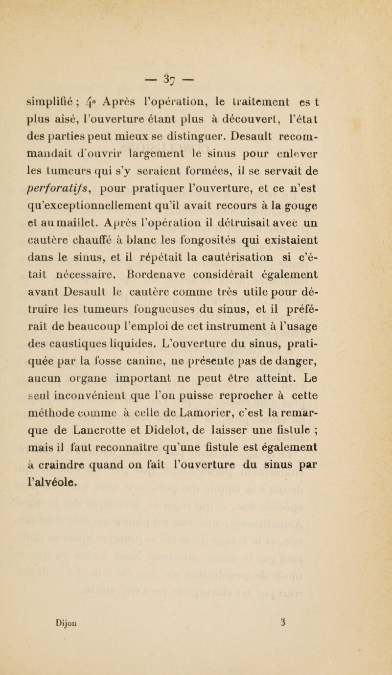 simplifié ; 4® Après l’opération, le traitement es t plus aisé, l’ouverture étant plus à découvert, l’état des parties peut mieux se distinguer. Desault recom¬ mandait d'ouvrir largement le sinus pour enlever les tumeurs qui s’y seraient formées, il se servait de perforatifs^ pour pratiquer l’ouverture, et ce n’est qu’exceptionnellement qu’il avait recours à la gouge et au maillet. Après l’opération il détruisait avec un cautère chauffé à blanc les fongosités qui existaient dans le sinus, et il répétait la cautérisation si c’é¬ tait nécessaire. Bordenave considérait également avant Desault le cautère comme très utile pour dé¬ truire les tumeurs fongueuses du sinus, et il préfé¬ rait de beaucoup l’emploi de cet instrument à l’usage des caustiques liquides. L’ouverture du sinus, prati¬ quée par la fosse canine, ne présente pas de danger, aucun organe important ne peut être atteint. Le seul inconvénient que l’on puisse reprocher à cette méthode comme à celle de Lamorier, c’est la remar¬ que de Lancrotte et Didelot, de laisser une fistule ; mais il faut reconnaître qu’une fistule est également à craindre quand on fait l’ouverture du sinus par l’alvéole. Dijon 3