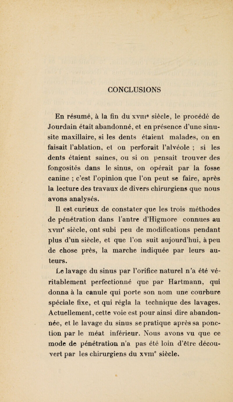 CONCLUSIONS En résumé, à la fin du xviii® siècle, le procédé de Jourdain était abandonné, et en présence d’une sinu¬ site maxillaire, si les dents étaient malades, on en faisait l’ablation, et on perforait l’alvéole ; si les dents étaient saines, ou si on pensait trouver des fongosités dans le sinus, on opérait par la fosse canine ; c’est l’opinion que l’on peut se faire, après la lecture des travaux de divers chirurgiens que nous avons analysés. Il est curieux de constater que les trois méthodes de pénétration dans Tantrc d’Higmore connues au xviiï* siècle, ont subi peu de modifications pendant plus d’un siècle, et que l’on suit aujourd’hui, à peu de chose près, la marche indiquée par leurs au¬ teurs. Le lavage du sinus par l’orifice naturel n’a été vé¬ ritablement perfectionné que par Hartmann, qui donna à la canule qui porte son nom une courbure spéciale fixe, et qui régla la technique des lavages. Actuellement, cette voie est pour ainsi dire abandon¬ née, et le lavage du sinus se pratique après sa ponc¬ tion par le méat inférieur. Nous avons vu que ce mode de pénétration n’a pas été loin d’être décou¬ vert par les chirurgiens du xviii® siècle.