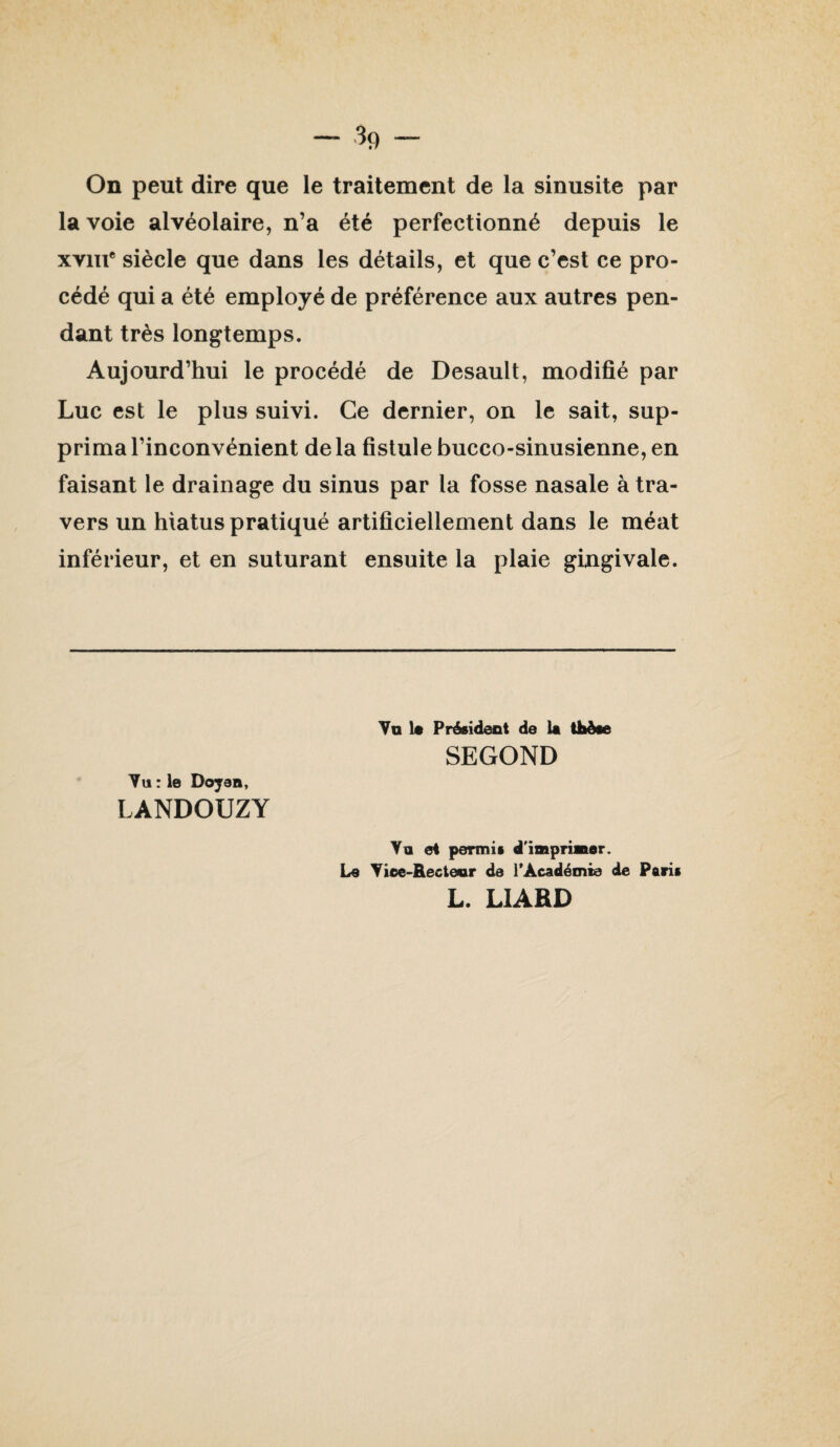 On peut dire que le traitement de la sinusite par la voie alvéolaire, n’a été perfectionné depuis le xviii* siècle que dans les détails, et que c’est ce pro¬ cédé qui a été employé de préférence aux autres pen¬ dant très longtemps. Aujourd’hui le procédé de Desault, modifié par Luc est le plus suivi. Ce dernier, on le sait, sup¬ prima l’inconvénient de la fistule bucco-sinusienne, en faisant le drainage du sinus par la fosse nasale à tra¬ vers un hiatus pratiqué artificiellement dans le méat inférieur, et en suturant ensuite la plaie gingivale. Va It Président de la tlièae SECOND Vu : le Doyen, LANDOUZY Va et permis d'imprimer. Le Viee-Recteor de 1*Académie de Paris L. LIARD