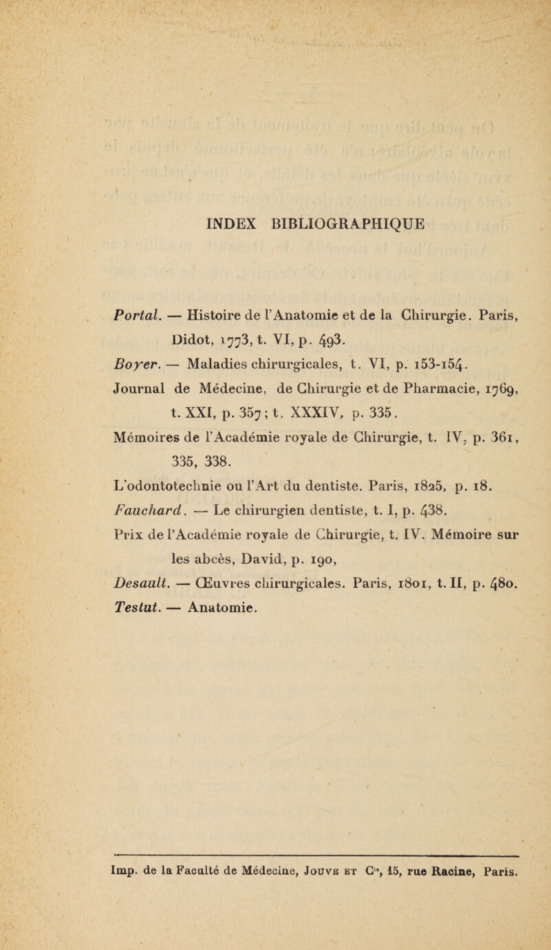 INDEX BIBLIOGRAPHIQUE Portai. — Histoire de F Anatomie et de la Chirurgie. Paris, Didot, X773, t. VI, P. 493. Boyer.— Maladies chirurgicales, t. VI, p. i53-i54. Journal de Médecine, de Chirurgie et de Pharmacie, 1769, t. XXI, p. 357 ; t. XXXIV, p. 335. Mémoires de l’Académie royale de Chirurgie, t. IV. p. 36i, 335, 338. L’odontotechnie ou l’Art du dentiste. Paris, 1825, p. 18. Fauchard. — Le chirurgien dentiste, t. I, p. 438. Prix de l’Académie royale de Chirurgie, t. IV. Mémoire sur les abcès, David, p. 190, Desault. — Œuvres chirurgicales. Paris, 1801, t. II, p. 43o. Testât. — Anatomie.