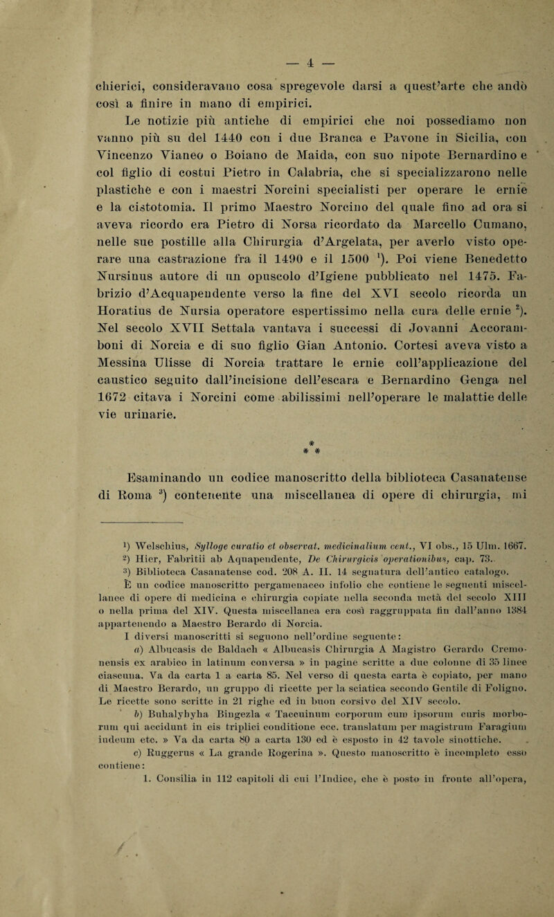 4 chierici, consideravano cosa spregevole darsi a quest’arte che andò così a finire in mano di empirici. Le notizie più antiche di empirici che noi possediamo non vanno più su del 1440 con i due Branca e Pavone in Sicilia, con Vincenzo Vianeo o Boiano de Maida, con suo nipote Bernardino e col figlio di costui Pietro in Calabria, che si specializzarono nelle plastiche e con i maestri Norcini specialisti per operare le ernie e la cistotomia. Il primo Maestro Norcino del quale fino ad ora si aveva ricordo era Pietro di Norsa ricordato da Marcello Fumano, nelle sue postille alla Chirurgia d’Argelata, per averlo visto ope¬ rare una castrazione fra il 1490 e il 1500 * l). Poi viene Benedetto Nursinus autore di un opuscolo d’igiene pubblicato nel 1475. Fa¬ brizio d’Acquapendente verso la fine del XVI secolo ricorda un Horatius de Nursia operatore espertissimo nella cura delle ernie 2). Nel secolo XVII Settala vantava i successi di Jovanni Accoram- boni di Norcia e di suo figlio Gian Antonio. Cortesi aveva visto a Messina Ulisse di Norcia trattare le ernie coll’applicazione del caustico seguito dall’incisione dell’escara e Bernardino Genga nel 1672 citava i Norcini come abilissimi nell’operare le malattie delle vie urinarie. # # # Esaminando un codice manoscritto della biblioteca Casanatense di Roma 3 * * *) contenente una miscellanea di opere di chirurgia, mi b Welsehius, Sylloge curatio et observat. medicinalium cent., VI obs., 15 Ulm. 1667. 2) Hier, Fabritii ab Aquapendente, De Chirurgicis operationibus, cap. 73. 3) Biblioteca Casanatense cod. 208 A. II. 14 segnatura delFantico catalogo. È un codice manoscritto pergamenaceo infolio che contiene le seguenti miscel¬ lanee di opere di medicina e chirurgia copiate nella seconda metà del secolo XIII o nella prima del XIV. Questa miscellanea era così raggruppata lin dalPanno 1384 appartenendo a Maestro Berardo di Norcia. I diversi manoscritti si seguono nell7ordine seguente: a) Albucasis de Baldach « Albucasis Chirurgia A Magistro Gerardo Cremo- nensis ex arabico in latinum conversa » in pagine scritte a due colonne di 35 linee ciascuna. Va da carta 1 a carta 85. Nel verso di questa carta è copiato, per mano di Maestro Berardo, un gruppo di ricette per la sciatica secondo Gentile di Foligno. Le ricette sono scritte in 21 righe ed in buon corsivo del XIV secolo. b) Buhalyhyha Bingezla « Taccuinum corporum cura ipsorum curis morbo- rum qui accidunt in eis triplici conditione ecc. translatum per magistrum Faragium indenni etc. » Va da carta 80 a carta 130 ed è esposto in 42 tavole sinottiche. c) Ruggerus « La grande Rogerina ». Questo manoscritto è incompleto esso contiene :