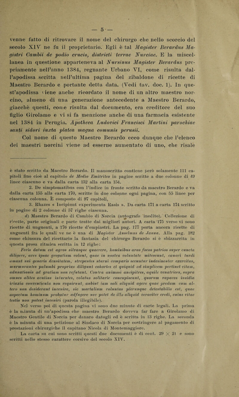 venne fatto di ritrovare il nome del chirurgo che nello scorcio del secolo XIV ne fu il proprietario. Egli è tal Magister Berardus Ma- gistri Gambii de podio crucis, districa terrae Nurciae. E la miscel¬ lanea in questione apparteneva al Nursinus Magister Berardus pro¬ priamente nell’anno 1384, regnante Urbano VI, come risulta dal- Papodissa scritta nelPultima pagina del zibaldone di ricette di Maestro Berardo e portante detta data. (Vedi tav. doc. 1). In que- st’apodissa viene anche ricordato il nome di un altro maestro nor¬ cino, almeno di una generazione antecedente a Maestro Berardo, giacché questi, come risulta dal documento, era creditore del suo tìglio Girolamo e vi si fa menzione anche di una farmacia esistente nel 1384 in Perugia. Apotheca Ludovici Francisci Martini parochiae santi sidori iuxta platea magna comunis perusii. Col nome di questo Maestro Berardo ecco dunque che Pelenco dei maestri norcini viene ad esserne aumentato di uno, che risale è stato scritto da Maestro Berardo. Il manoscritto contiene però solamente 111 ca¬ pitoli fino cioè al capitolo de Medio Emitriteo in pagine scritte a due colonne di 49 linee ciascuno e va dalla carta 182 alla carta 154. 2. De sirnptomatibus con Pindice in fronte scritto da maestro Berardo e va dalla carta 155 alla carta ITO, scritte in due colonne ogni pagina, con 55 linee per ciascuna colonna. È composto di 97 capitoli, 8. Rhazes « Incipiunt experimenta Rasis ». Da carta 171 a carta 174 scritto in pagine di 2 colonne di 57 righe ciascuna. d) Maestro Berardo di Cambio di Norcia (autografo inedito). Collezione di ricette, parte originali e parte tratte dai migliori autori. A carta 175 verso vi sono ricette di unguenti, a 176 ricette d’empiastri. La pag. 177 porta ancora ricette di unguenti fra le quali ve ne è una di Magister Anselmus de Janua. Alla pag. 182 come chiusura del ricettario la fantasia del chirurgo Berardo si è sbizzarrita in questa prosa ritmica scritta in 12 righe: Feris datavi est agros silvasque quaerere, hominibus aras foeos patrios saper cuncta diligere, aves ipsae gregalium volani, qnae in vostra voluntate miteseunt, canori tardi amavi sui generis densilatem, strepentes sturni comparis seenni ur indesinevter exerciius, murmurantes palumbi proprius diligimi cohortes et quiquid ad simplicem pertinet vitami, aclunationis ad gratiaui non refutant. Conira animosi ancipitres, aquile venatrices, sopra onines alites acutius intuentes, volatus solitarie concupisca ni, quorum rapaces insidia iriaxia conventicula non requirente anbiuf iam soli aliquid agere quae predavi cum al¬ tero non desideravi invertire, sic mortaliuvi voluntas plerunque detestabilis est, quae aspectum hominum probaiur adfugere vee potei de ilio aliquid veraciter credi, cuius vitae testis non potest invertivi (parola illogibile). Nel verso poi di questa pagina vi sono duo minute di carte legali. La prima è la minuta di uidapodissa che maestro Berardo doveva far fare a Girolamo di Maestro Gentile di Norcia per danaro datogli ed è scritta in 13 righe. La seconda è la minuta di una petizione al Sindaco di Norcia per costringere al pagamento di prestazioni chirurgiche il capitano Nicola di Montemaggiore. La carta su cui sono scritti questi due documenti è di cent. 29 X 21. e sono scritti nello stesso carattere corsivo del secolo XIV.