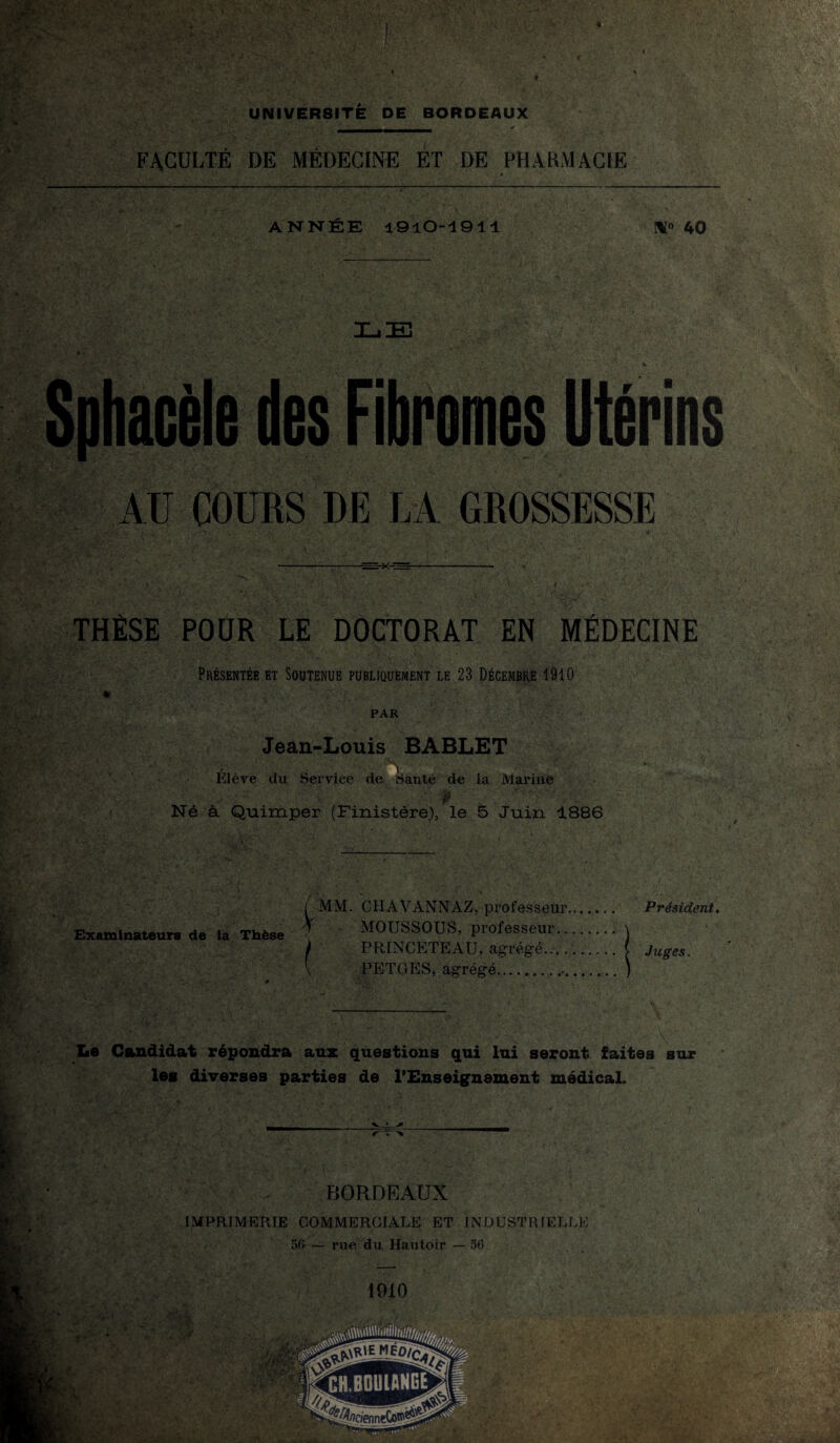 FACULTÉ DE MÉDECINE ET DE PHARMACIE ANNÉE 1910-1911 40 n ' 'jf 1 ^ . 't • • ■- . _ ‘ £ .. / ‘ *. Sphacèle des Fibromes Utérins AU COURS DE LA GROSSESSE THÈSE POUR LE DOCTORAT EN MÉDECINE Présentée et Soutenue publiquement le 23 Décembre 1910 * PAR Jean-Louis BABLET -i Elève du Service de Santé de la Marine j. Né à Quimper (Finistère), le 5 Juin 1886 Examinateurs de la Thèse [ MM. CH AV ANN AZ, professeur. 7 MOUSSOUS, professeur.. ) PRINCETEAU, agrégé.... PETGES, agrégé..,.. Président. Jtiges. Le Candidat répondra ans: questions qui lui seront faites sur les diverses parties de l’Enseignement médical. BORDEAUX IMPRIMERIE COMMERCIALE ET INDUSTRIELLE 56-— rue du Hautoir —56 Wt ■ V t f. 1910 fer;- -f; ■ U * $!-•* V'V-- y V * T» /* k: '■'V'/' r; ,V , V ? ■ ' -r ►V ; m.. > , • , • . ,,