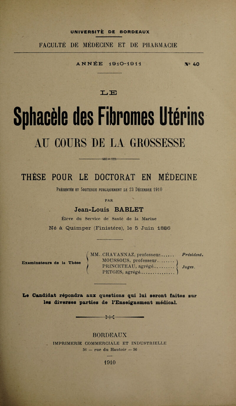 FACULTÉ DE MÉDECINE ET DE PHARMACIE ANNÉE 1910-1911 40 Sphacèle des Fibromes Utérins AU COURS DE LA GROSSESSE THÈSE POUR LE DOCTORAT EN MÉDECINE Présentée et Soutenue publiquement le 23 Décembre 1910 PAR Jean-Louis BABLET f Elève du Service de Santé de la Marine Né à Quimper (Finistère), le 5 Juin 1886 Examinateurs de la Thèse MM. CHAVANNAZ, professeur MOUSSOUS, professeur.. PRINCETEAU, agrégé.... PETGES, agrégé. Président. Juges. Le Candidat répondra aux questions qui lui seront faites sur les diverses parties de l'Enseignement médical. BORDEAUX IMPRIMERIE COMMERCIALE ET INDUSTRIELLE 56 — rue du Hautoir — 56 1910