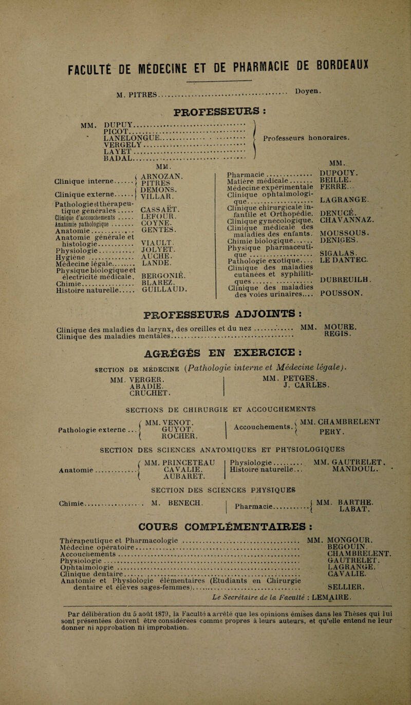 FACULTÉ DE MÉDECINE ET DE PHARMACIE DE BORDEAUX M. PITRES Doyen. PROFESSEURS : MM. DUPUY. PICOT. LANELONGUE VERGELY. LAYET. BADAL. MM. „ ( ARNOZAN. Clinique interne.j PITRES . . ( DEMONS. Clinique externe. VILLAR. Pathologie et thérapeu¬ tique générales. CASSAET. Clinique d’accouchements. LE FOUR. Anatomie pathologique. CO Y NE. Anatomie. GENTES. Anatomie générale et histologie. Physiologie. Hygiène . Médecine légale. Physique biologique et électricité médicale. Chimie. Histoire naturelle. VIA U LT. JOLYET. AUCHE. LANDE. BERGONIÉ. BLAREZ. GUILLAUD. Professeurs honoraires. MM. Pharmacie. Matière médicale. Médecine expérimentale Clinique ophtalmologi¬ que. Clinique chirurgicale in¬ fantile et Orthopédie. Clinique gynécologique. Clinique médicale des maladies des enfants. Chimie biologique.. Physique pharmaceuti¬ que . Pathologie exotique.... Clinique des maladies cutanées et syphiliti¬ ques . Clinique des maladies des voies urinaires.... DUPOUY. BEILLE. FERRE.. LAGRANGE. DENUCÉ. CHAVANNAZ. MOUSSOUS. DENIGES. SIGALAS. LE DANTEC. DUBREUILH. POUSSON. PROFESSEURS ADJOINTS : Clinique des maladies du larynx, des oreilles et du nez Clinique des maladies mentales. MM. MOURE. REGIS. AGRÉGÉS EN EXERCICE : section de médecine (Pathologie interne et Médecine légale). MM. VERGER. ABADIE. CRUGHET. MM. PETGES. J. CARLES. SECTIONS DE CHIRURGIE ET ACCOUCHEMENTS ( MM.VENOT. Pathologie externe ... < GUYOT. ROCHER. Accouchements. MM. CHAMBRE LENT PERY. SECTION DES SCIENCES ANATOMIQUES ET PHYSIOLOGIQUES Anatomie MM. PRINCETEAU CAVALIE. AUBARET. Physiologie. Histoire naturelle... MM. GAUTRELET. MANDOUL. * SECTION DES SCIENCES PHYSIQUES Chimie M. BENECH. Pharmacie MM. BARTHE. LABAT. COURS COMPLÉMENTAIRES : Thérapeutique et Pharmacologie . Médecine opératoire. Accouchements. Physiologie. Ophtalmologie . Clinique dentaire. Anatomie et Physiologie élémentaires (Etudiants en Chirurgie dentaire et élèves sages-femmes). MM. MONGOUR. BEGOUIN. CHAMBRELENT. GAUTRELET. LAGRANGE. CAVALIE. SELLIER. Le Secrétaire de la Faculté : LEMAIRE. m» Par délibération du 5 août 1879, la Faculté a arrêté que les opinions émises dans les Thèses qui lui sont présentées doivent être considérées comme propres à leurs auteurs, et qu’elle entend ne leur donner ni approbation ni improbation.