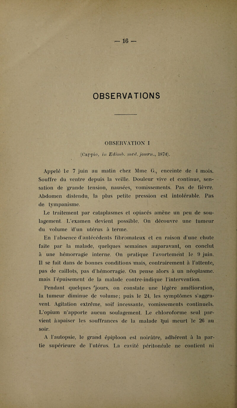 OBSERVATIONS OBSERVATION I (Oappio, in Edimb. mcd. journ., 1874). Appelé le 7 juin au matin chez Mme G., enceinte de 4 mois. Souffre du ventre depuis la veille. Douleur vive et continue, sen¬ sation de grande tension, nausées, vomissements. Pas de fièvre. Abdomen distendu, la plus petite pression est intolérable. Pas \ de tympanisme. Le traitement par cataplasmes et opiacés amène un peu de sou¬ lagement L’examen devient possible. On découvre une tumeur du volume 'd’un utérus à terme. En l’absence d’antécédents fibromateux et en raison d’une chute faite par la malade, quelques semaines auparavant, on conclut à une hémorragie interne. On pratique l’avortement le 9 juin. Il se fait dans de bonnes conditions mais, contrairement à l’attente, pas de caillots, pas d’hémorragie. On pense alors à un néoplasme, mais l’épuisement de la malade contre-indique l’intervention. Pendant quelques 'jours, on constate une légère amélioration, la tumeur diminue de volume; puis le 24, les symptômes s’aggra¬ vent. Agitation extrême, soif incessante, vomissements continuels. L’opium n’apporte aucun soulagement. Le chloroforme seul par¬ vient à apaiser les souffrances de la malade Tpii meurt le 26 au soir. A l’autopsie, le grand épiploon est noirâtre, adhérent à la par¬ tie supérieure de l’utérus. La cavité péritonéale ne contient ni