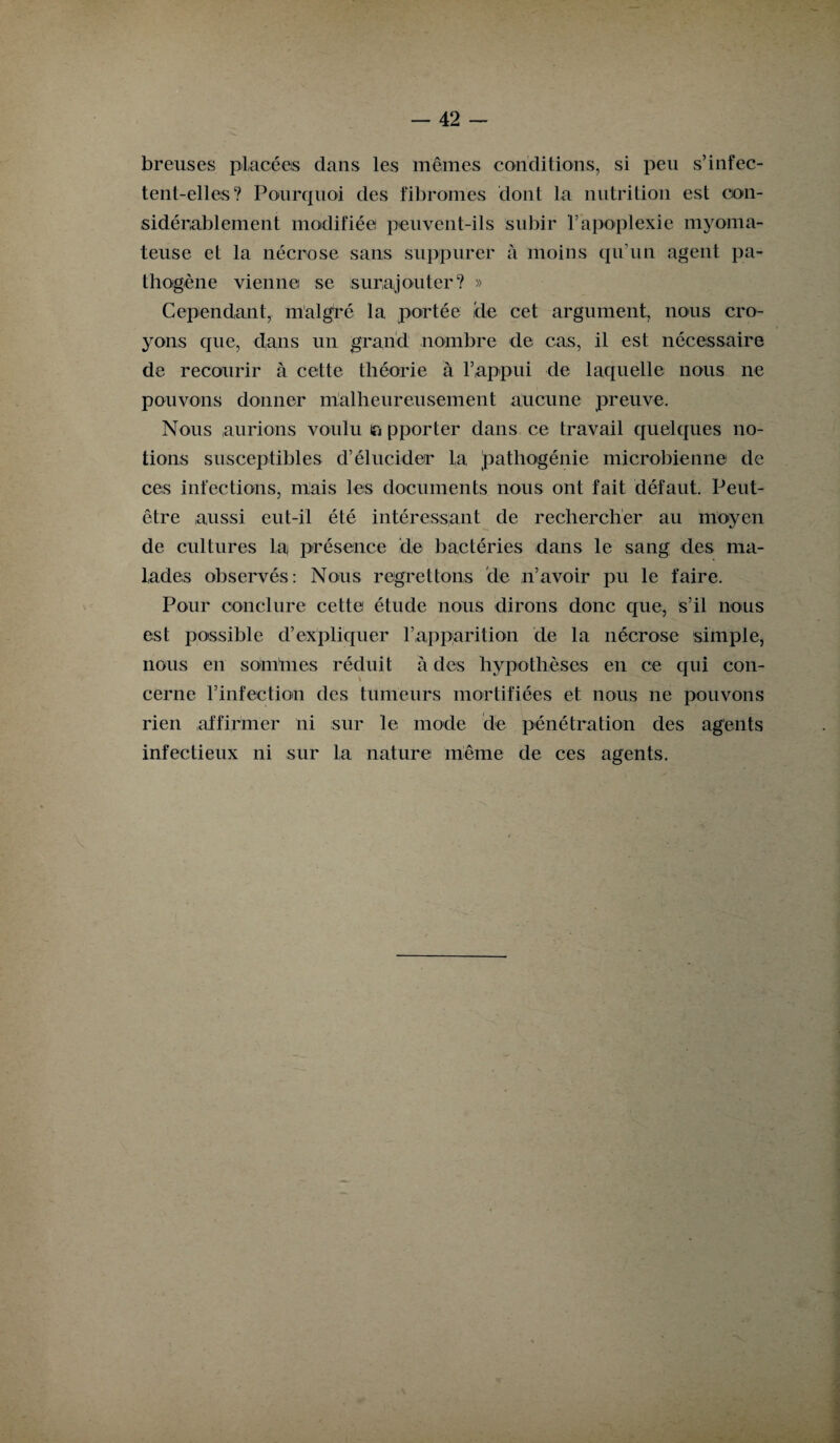 breuses placées clans les mêmes conditions, si peu s’infec¬ tent-elles? Pourquoi des fibromes dont la nutrition est con¬ sidérablement modifiée peuvent-ils subir l’apoplexie inyoma- teuse et la nécrose sans suppurer à moins qu’un agent pa¬ thogène vienne se surajouter? » Cependant, malgré la portée 'de cet argument, nous cro¬ yons cpie, dans un grand nombre cle cas, il est nécessaire de recourir à cette théorie à l’appui de laquelle nous ne pouvons donner malheureusement aucune preuve. Nous aurions voulu a pporter dans ce travail quelques no¬ tions susceptibles d’élucider la pathogénie microbienne de ces infections, mais les documents nous ont fait défaut. Peut- être aussi eut-il été intéressant de rechercher au moyen de cultures la présence de bactéries dans le sang des ma¬ lades observés: Nous regrettons cle n’avoir pu le faire. Pour conclure cette étude nous dirons donc que, s’il nous est possible d’expliquer l’apparition cle la nécrose simple, nous en sonïmes réduit à clés hypothèses en ce qui con- cerne l’infection des tumeurs mortifiées et nous ne pouvons rien affirmer ni sur le mode de pénétration des agents infectieux ni sur la nature même de ces agents.