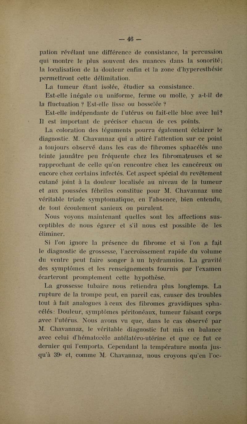 pation révélant une différence de consistance, la percussion qui montre le plus souvent des nuances dans la sonorité; la localisation de la douleur enfin et la zone d’hyperesthésie permettront cette délimitation. La tumeur étant isolée, étudier sa consistance. Est-elle inégale ou uniforme, ferme ou molle, y a-t-il de la fluctuation ? Est-elle lisse ou bosselée ? Est-elle indépendante de l’utérus ou fait-elle bloc avec lui? Il est important de préciser chacun de ces points. La coloration des téguments pourra également éclairer le diagnostic. M. Chavannaz qui a attiré l’attention sur ce point a toujours observé dans les cas de fibromes sphacéléis une teinte jaunâtre peu fréquente chez les fibromateuses et se rapprochant de celle qu’on rencontre chez les cancéreux ou encore chez certains infectés. Cet aspect spécial du revêtement cutané joint à la douleur localisée au niveau de la tumeur et aux poussées fébriles constitue pour M. Chavannaz une véritable triade symptomatique, en l’absence, bien entendu, de tout écoulement sanieux ou purulent. Nous voyons maintenant quelles sont les affections sus¬ ceptibles de nous égarer et s’il nous est possible de les éliminer. Si l’on ignore la présence du fibrome et si l’on a fa^it le diagnostic de grossesse, l’accroissement rapide du volume du ventre peut faire songer à un hydramnios. La gravité des symptômes et les renseignements fournis par l’examen écarteront promptement cette hypothèse. La grossesse tubaire nous retiendra plus, longtemps. La rupture de la trompe peut, en pareil cas, causer des troubles tout à fait analogues à ceux des fibromes gravidiques spha- célés: Douleur, symptômes péritonéaux, tumeur faisant corps avec l’utérus. Nous avons vu que, dans le cas observé par M. Chavannaz, le véritable diagnostic fut mis en balance avec celui d’hématocèle antélatéro-utérine et que ce fut ce dernier qui l’emporta. Cependant la température monta jus¬ qu’à 39° et, comme M. Chavannaz, nous croyons qu’en l’oc-