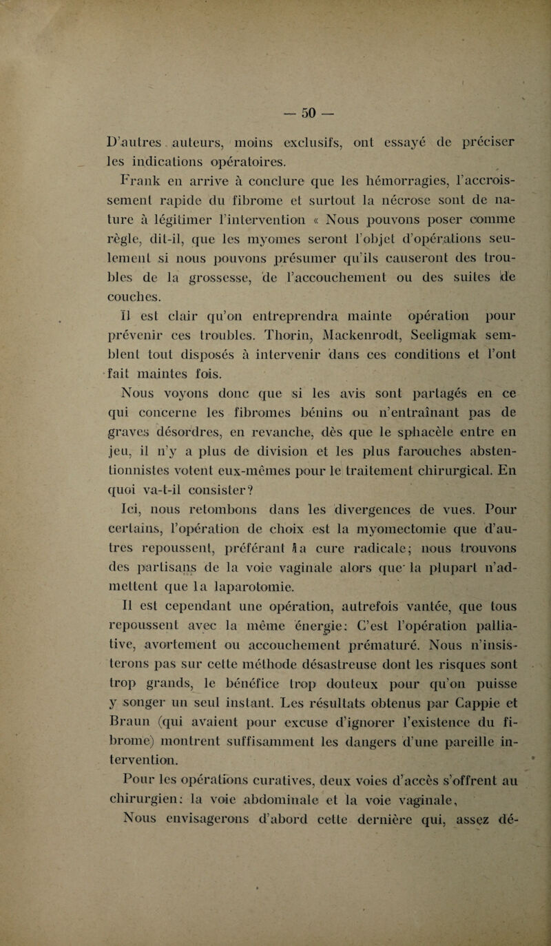 D’autres auteurs, moins exclusifs, ont essayé de préciser les indications opératoires. Frank en arrive à conclure que les hémorragies, F accrois¬ sement rapide du fibrome et surtout la nécrose sont de na¬ ture à légitimer l’intervention « Nous pouvons poser comme règle, dit-il, que les myornes seront l’objet d’opérations seu¬ lement si nous pouvons présumer qu’ils causeront des trou¬ bles de la grossesse, de F accouchement ou des suites Ide couches. Il est clair qu’on entreprendra mainte opération pour prévenir ces troubles. Tliorin, Mackenrodt, Seeligmak sem¬ blent tout disposés à intervenir dans ces conditions et Font fait maintes fois. Nous voyons donc que si les avis sont partagés en ce qui concerne les fibromes bénins ou n’entraînant pas de graves désordres, en revanche, dès que le sphacèle entre en jeu, il n’y a plus de division et les plus farouches absten¬ tionnistes votent eux-mêmes pour le traitement chirurgical. En quoi va-t-il consister? Ici, nous retombons dans les divergences de vues. Pour certains, l’opération de choix est la myomectomie que d’au¬ tres repoussent, préférant fi a cure radicale; nous trouvons des partisans de la voie vaginale alors que' la plupart n’ad¬ mettent que la laparotomie. Il est cependant une opération, autrefois vantée, que tous repoussent avec la même énergie; C’est l’opération pallia¬ tive, avortement ou accouchement prématuré. Nous n’insis¬ terons pas sur cette méthode désastreuse dont les risques sont trop grands, le bénéfice trop douteux pour qu’on puisse y songer un seul instant. Les résultats obtenus par Cappie et Braun (qui avaient pour excuse d’ignorer l’existence du fi¬ brome) montrent suffisamment les dangers d’une pareille in¬ tervention. Pour les opérations curatives, deux voies d’accès s’offrent au chirurgien: la voie abdominale et la voie vaginale, Nous envisagerons d’abord cette dernière qui, assez dé-