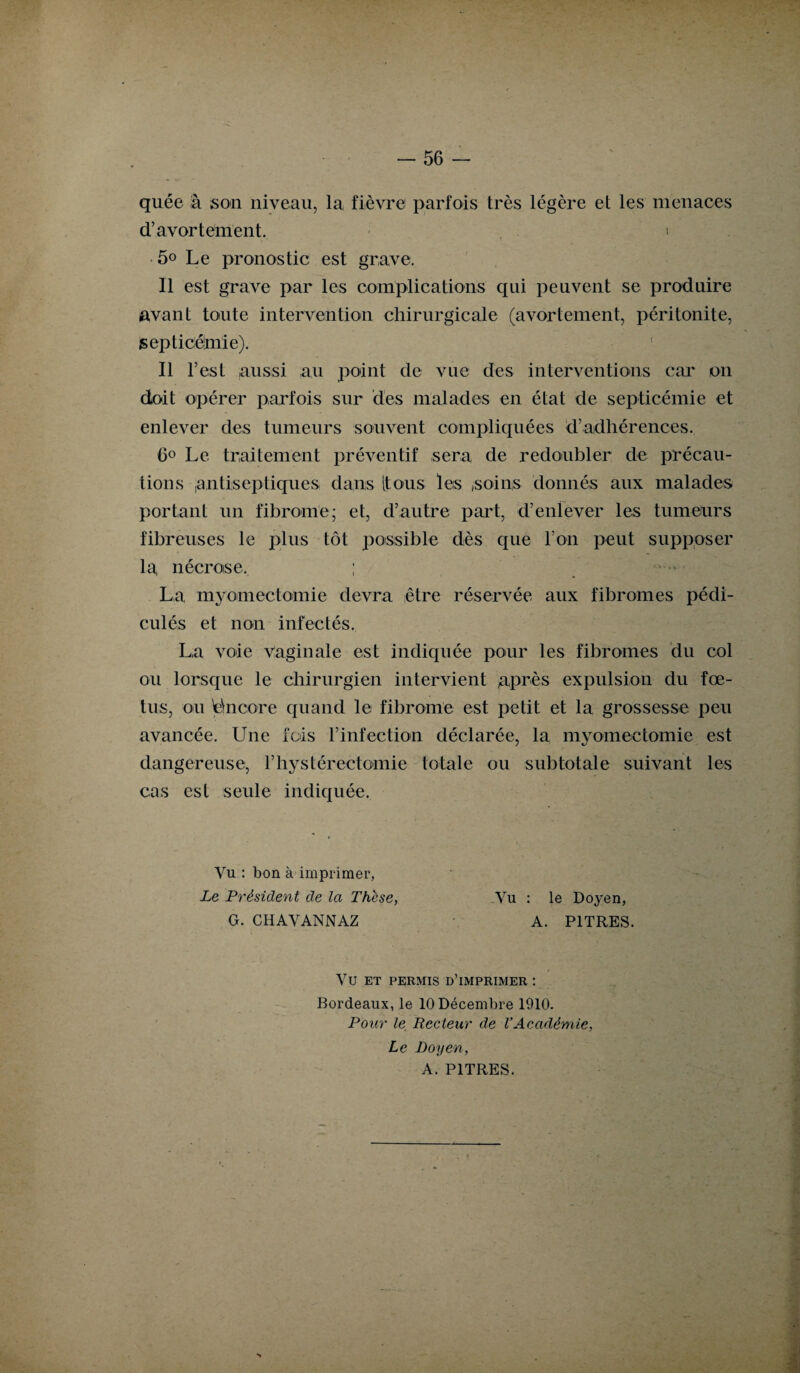 quée à son niveau, la fièvre parfois très légère et les menaces d’avortement. » 5o Le pronostic est grave. Il est grave par les complications qui peuvent se produire avant toute intervention chirurgicale (avortement, péritonite, septicémie). Il l’est aussi au point de vue des interventions car on doit opérer parfois sur des malades en état de septicémie et enlever des tumeurs souvent compliquées d’adhérences. 6° Le traitement préventif sera de redoubler de précau¬ tions ,antiseptiques dans [tous les ,soins donnés aux malades portant un fibrome; et, d’autre part, d’enlever les tumeurs fibreuses le plus tôt possible dès que l’on peut supposer la, nécrose. ; La myomectomie devra être réservée aux fibromes pédi- culés et non infectés. La voie vaginale est indiquée pour les fibromes du col ou lorsque le chirurgien intervient après expulsion du fœ¬ tus, ou Encore quand le fibrome est petit et la grossesse peu avancée. Une fois l’infection déclarée, la myomectomie est dangereuse, l’hystérectoniie totale ou subtotale suivant les cas est seule indiquée. Vu : bon à imprimer, Le Président de la Thèse, G. CH AV ANN AZ Vu : le Doyen, A. PITRES. VU ET PERMIS D’IMPRIMER : Bordeaux, le 10 Décembre 1910. Pour le Recteur de l’Académie, Le Doyen, A. PITRES.