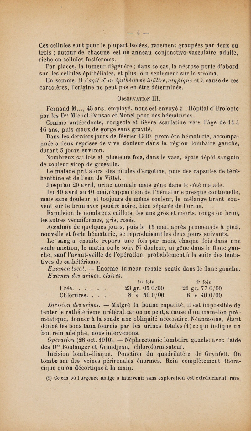 Ces cellules sont pour le plupart isolées, rarement groupées par deux ou trois ; autour de chacune est un anneau conjonctivo-vasculaire adulte, riche en cellules fusiformes. Par places, la tumeur dégénère ; dans ce cas, la nécrose porte d’abord sur les cellules épithéliales, et plus loin seulement sur le stroma. En somme, il s'agit d'un épithéliome in filtré,atypique et à cause de ces caractères, l’origine ne peut pas en être déterminée. Obsekvation III. Fernand M..., 45 ans, employé, nous est envoyé à l’Hôpital d’Urologie par les Drs Michel-Dansac et Monel pour des hématuries. Comme antécédents, rougeole et fièvre scarlatine vers l’àge de 14 à 16 ans, puis maux de gorge sans gravité. Dans les derniers jours de février 1910, première hématurie, accompa¬ gnée à deux reprises de vive douleur dans la région lombaire gauche, durant 5 jours environ. Nombreux caillots et plusieurs fois, dans le vase, épais dépôt sanguin de couleur sirop de groseille. Le malade prit alors des pilules d’ergotine, puis des capsules de téré¬ benthine et de l’eau de Vittel. Jusqu’au 20 avril, urine normale mais gêne dans le côté malade. Du 10 avril au 10 mai,réapparition de l’hématurie presque continuelle, mais sans douleur et toujours de même couleur, le mélange tirant sou¬ vent sur le brun avec poudre noire, bien séparée de l’urine. Expulsion de nombreux caillots, les uns gros et courts, rouge ou brun, les autres vermiformes, gris, rosés. Accalmie de quelques jours, puis le 15 mai, après promenade à pied, nouvelle et forte hématurie, se reproduisant les deux jours suivants. Le sang a ensuite reparu une fois par mois, chaque fois dans une seule miction, le matin ou le soir. Ni douleur, ni gêne dans le flanc gau¬ che, sauf l’avant-veille de l’opération, probablement à la suite des tenta¬ tives de cathétérisme. Examen local. — Enorme tumeur rénale sentie dans le flanc gauche. Examen des urines, claires. lre fois 2e fois Urée. 23 gr. 05 0/00 21 gr. 77 0/00 Chlorures. ... 8 » 50 0/00 8 » 40 0/00 Division des urines. — Malgré la bonne capacité, il est impossible de tenter le cathétérisme urétéral,car on ne peut,à cause d’un mamelon pré- méatique, donner à la sonde une obliquité nécessaire. Néanmoins, étant donné les bons taux fournis par les urines totales (1) ce qui indique un bon rein adelphe, nous intervenons. Opération (28 oct. 1910). —Néphrectomie lombaire gauche avec l’aide des Drs Boulanger et Grandjean, cliloroformisateur. Incision lombo-iliaque. Ponction du quadrilatère de Grynfelt. On tombe sur des veines périrénales énormes. Rein complètement thora¬ cique qu’on décortique à la main. (1) Ce cas où l’urgence oblige à intervenir sans exploration est extrêmement rare.