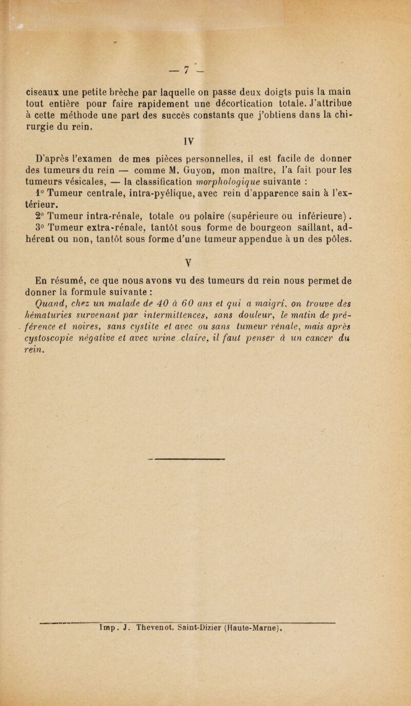 ciseaux une petite brèche par laquelle on passe deux doigts puis la main tout entière pour faire rapidement une décortication totale. J’attribue à cette méthode une part des succès constants que j’obtiens dans la chi¬ rurgie du rein. IV D’après l’examen de mes pièces personnelles, il est facile de donner des tumeurs du rein — comme M. Guyon, mon maître, l’a fait pour les tumeurs vésicales, — la classification morphologique suivante : 1° Tumeur centrale, intra-pyélique, avec rein d’apparence sain à l’ex¬ térieur. 2° Tumeur intra-rénale, totale ou polaire (supérieure ou inférieure). 3° Tumeur extra-rénale, tantôt sous forme de bourgeon saillant, ad¬ hérent ou non, tantôt sous forme d’une tumeur appendue à un des pôles. V En résumé, ce que nous avons vu des tumeurs du rein nous permet de donner la formule suivante : Quand, chez un malade de 40 à 60 ans et qui a maigri. on trouve des hématuries survenant par intermittences, sans douleur, le matin de pré¬ férence et noires, sans cystite et avec ou sans tumeur rénale, mais après cystoscopie négative et avec urine claire, il faut penser à un cancer du rein. Imp. J. Thevenot. Saint-Dizier (Haute-Marne).