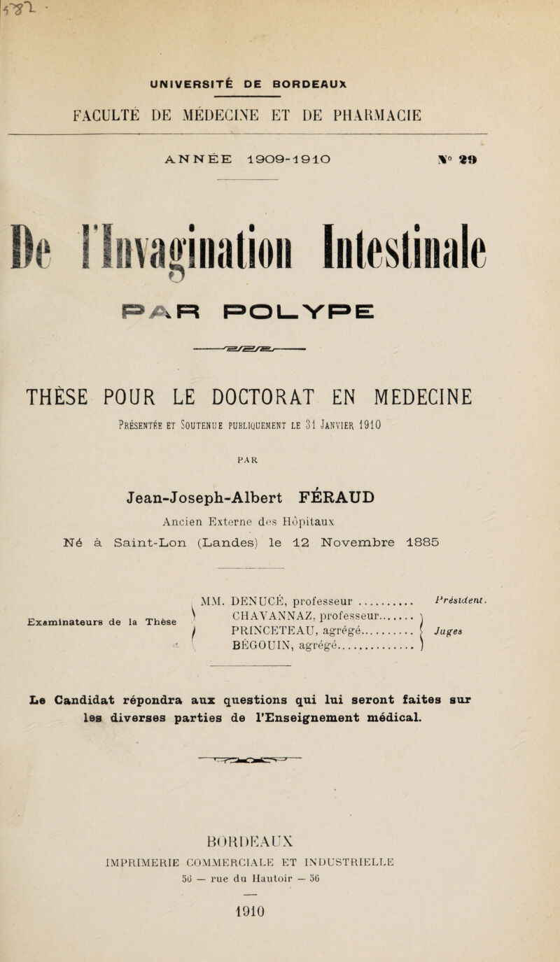 FACULTE DE MÉDECINE ET DE PHARMACIE ANNÉE 1909-1910 «*) PAR POLYPE -rS/SÆ>—— THÈSE POUR LE DOCTORAT EN MEDECINE Présentée et Soutenue publiquement le 31 Janvier 1910 PAR Jean-Joseph-Albert FÉRAUD Ancien Externe des Hôpitaux Né à Saint-Lon (Landes) le 12 Novembre 1885 Examinateurs de la Thèse MM. DENUCÉ, professeur. \ CHAVANNAZ, professeur. I PRINCETEAU, agrégé. BÉGOUIX, agrégé. P résident. Juges Le Candidat répondra aux questions qui lui seront faites sur les diverses parties de l’Enseignement médical. BORDEAUX IMPRIMERIE COMMERCIALE ET INDUSTRIELLE 56 — rue du Hautoir — 56 1910