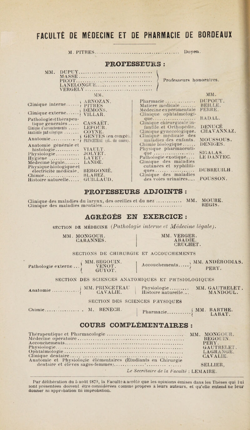 FACULTÉ DE MÉDECINE ET DE PHARMACIE DE BORDEAUX M. PITRES Doyen. PROFESSEURS : MM. DUPUY. MASSE. PICOT. LANELONGIJE VERGEE Clinique interne. Clinique externe. Pathologie et thérapeu¬ tique générales. Clinique d’accouchements. Anatomie pat lologique. Anatomie.. Anatomie générale et histologie. Physiologie. Hygiène . Médecine légale. Physique biologique et électricité médicale. Chimie. Histoire naturelle. MM. ARNOZAN. PITRES DEMONS. V1LLAR. CASSAËT. LEFOUR. COYNE. GENTES (en congé). PRINCETEAÜ (,cL. du cours). VIA U LT. JOLYET. LAYET. LANDE. BERGONIÉ. RLAREZ. G CILLA UD. Professeurs honoraires. MM. Pharmacie. Matière médicale-... Médecine experimentale Clinique ophtalmologi¬ que. Clinique chirurgicale in¬ fantile et Orthopédie. Clinique gynécologique. Clinique médicale des maladies des enfants. Chimie biologique. Physique pharmaceuti¬ que ... Pathologie exotique.... Clinique des maladies cutanées et syphiliti¬ ques . Clinique des maladies des voies urinaires.... DUPOUY. BEILLE. FERRE. B AD AL. DENUCÉ CHAVANNAZ. MOUSSOUS. DENIGES. SIGALAS. LE DANTEC. DUBREUILH . POUSSON. PROFESSEURS ADJOINTS : Clinique des maladies du larynx, des oreilles et du nez. MM. MOURE. Clinique des maladies mentales... REGIS. AGRÉGÉS EN EXERCICE : section de médecine (Pathologie interne et Médecine légale). MM. MONGOUR. MM. VERGER. CABANNES. ABADIE. CRUCHET. SECTIONS DE CHIRURGIE ET ACCOUCHEMENTS ( MM. BEGOUIN. Pathologie externe ... \ VENOT. ( GUYOT. Accouchements s MM. ANDÉRODIAS. ( PERY. SECTION DES SCIENCES ANATOMIQUES ET PHYSIOLOGIQUES Anatomie MM. PRINCETEAÜ CAVALIE. Physiologie. MM. GAUTRELET . Histoire naturelle... MANDOUL. Chimie SECTION DES SCIENCES PHYSIQUES M. BENECII. Pharmacie. MM. BARTHE. LABAT. COURS COMPLÉMENTAIRES : Thérapeutique et Pharmacologie. MM. MONGOUR. Médecine opératoire. BEGOUIN. Accouchements. PERY. Physiologie.... GAUTRELET. Ophtalmologie. LAGRANGE. Clinique dentaire. CAVALIE. Anatomie et Physiologie élémentaires (Etudiants en Chirurgie dentaire et élèves sages-femmes).•. SELLIER, Le Secrétaire de La Faculté : LEMAIRE. Par délibération du 5 août 1879, la Faculté a arrêté que les opinions émises dans les Thèses qui lui sont présentées doivent être considérées comme propres à leurs auteurs, et qu’elle entend ne leur donner ni approbation ni improbation.