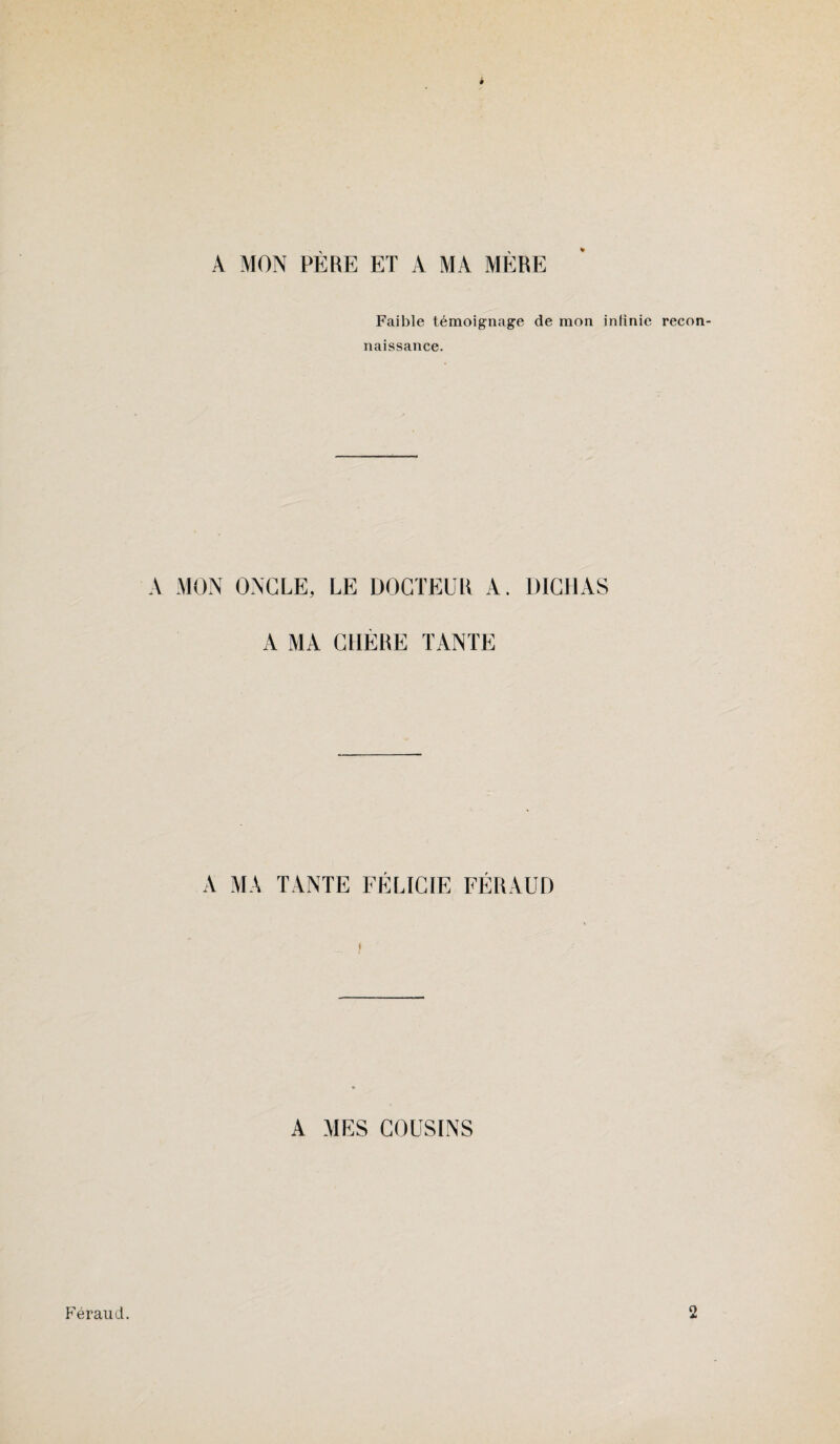 A MON PÈRE ET A MA MÈRE Faible témoignage de mon infinie recon naissance. A MON ONGLE, LE DOCTEUR A. DICHAS A MA GUÈRE TANTE A MA TANTE FÉLICIE FÉRAUD A MES COUSINS Feraud. 2