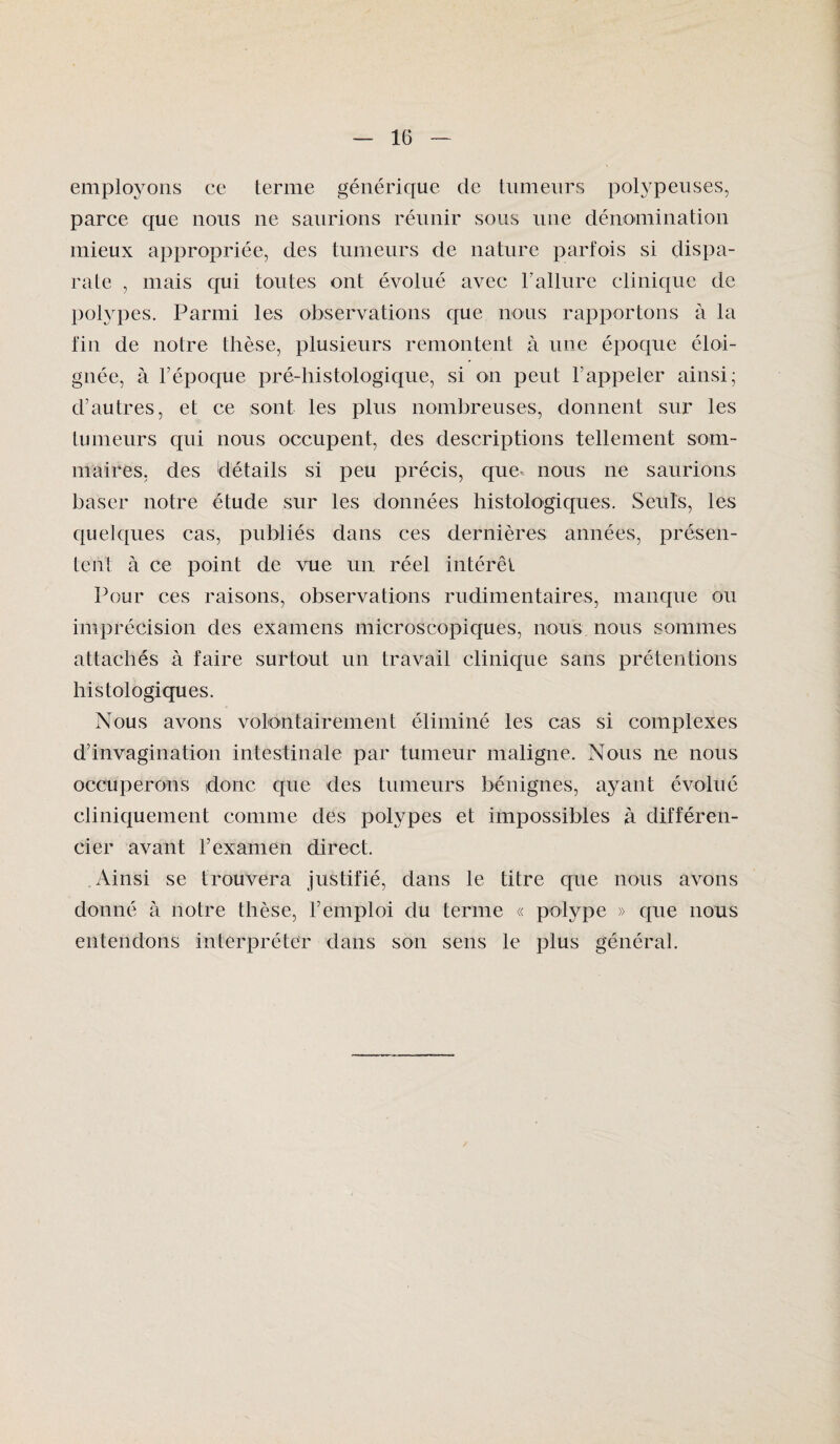 employons ce terme générique de tumeurs polypeuses, parce que nous ne saurions réunir sous une dénomination mieux appropriée, des tumeurs de nature parfois si dispa¬ rate , mais qui toutes ont évolué avec F allure clinique de polypes. Parmi les observations que nous rapportons à la fin de notre thèse, plusieurs remontent à une époque éloi¬ gnée, à l’époque pré-histologique, si on peut rappeler ainsi; d’autres, et ce sont les plus nombreuses, donnent sur les tumeurs qui nous occupent, des descriptions tellement som¬ maires, des détails si peu précis, que nous ne saurions baser notre étude sur les données histologiques. Seuls, les quelques cas, publiés dans ces dernières années, présen¬ tent à ce point de vue un réel intérêt Pour ces raisons, observations rudimentaires, manque ou imprécision des examens microscopiques, nous nous sommes attachés à faire surtout un travail clinique sans prétentions histologiques. Nous avons volontairement éliminé les cas si complexes d’invagination intestinale par tumeur maligne. Nous ne nous occuperons donc, que des tumeurs bénignes, ayant évolué cliniquement comme des polypes et impossibles à différen¬ cier avant l’examen direct. Ainsi se trouvera justifié, dans le titre que nous avons donné à notre thèse, l’emploi du terme « polype » que nous entendons interpréter dans son sens le plus général.