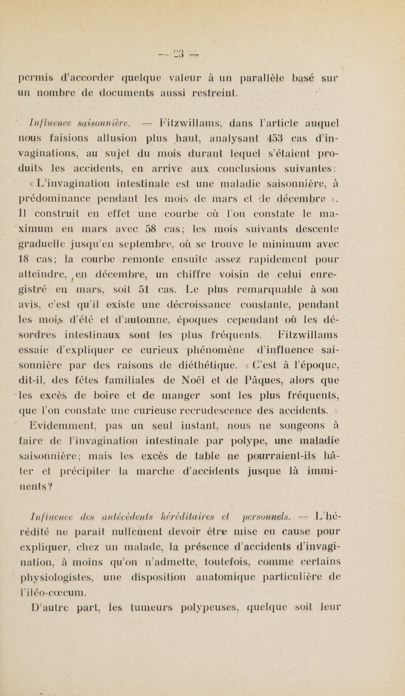 permis d’accorder quelque valeur à un parallèle basé sur un nombre de documents aussi restreint. Influence saisonnière. — Fitzwillams, dans F article auquel nous faisions allusion plus haut, analysant 453 cas d’in- vaginations, au sujet du mois durant lequel s’étaient pro¬ duits les accidents, en arrive aux conclusions suivantes: « L’invagination intestinale est une maladie saisonnière, a prédominance pendant les mois de mars et de décembre ». Il construit en effet une courbe où l’on constate le ma¬ ximum en mars avec 58 cas; les mois suivants descente graduelle jusqu’en septembre, où se trouve le minimum avec 18 cas; la courbe remonte ensuite assez rapidement pour atteindre, , en décembre, un chiffre voisin de celui enre¬ gistré en mars, soit 51 cas. Le plus remarquable à son avis, c’est qu’il existe une décroissance constante, pendant les moi,s d’élé et d’automne, époques cependant où les dé¬ sordres intestinaux sont les plus fréquents. Fitzwillams essaie d’expliquer ce curieux phénomène d’influence sai¬ sonnière par des raisons de diéthétique. « C’est à l’époque, dit-il, des fêtes familiales de Noël et de Pâques, alors que les excès de boire et de manger sont les plus fréquents, que l’on constate une curieuse recrudescence des accidents. » Evidemment, pas un seul instant, nous ne songeons a faire de l’invagination intestinale par polype, une maladie saisonnière; mais les excès de table ne pourraient-ils hâ¬ ter et précipiter la marche d’accidents jusque là immi¬ nents? Influence des antécédents héréditaires et personnels. — L’hé¬ rédité ne paraît nulleénent devoir être mise en cause pour expliquer, chez un malade, la présence d’accidents d’invagi¬ nation, à moins qu’on n’admette, toutefois, comme certains physiologistes, une disposition anatomique particulière de l’iléo-cœcum. D’au Ire part, les tumeurs polypeuses, quelque soit leur