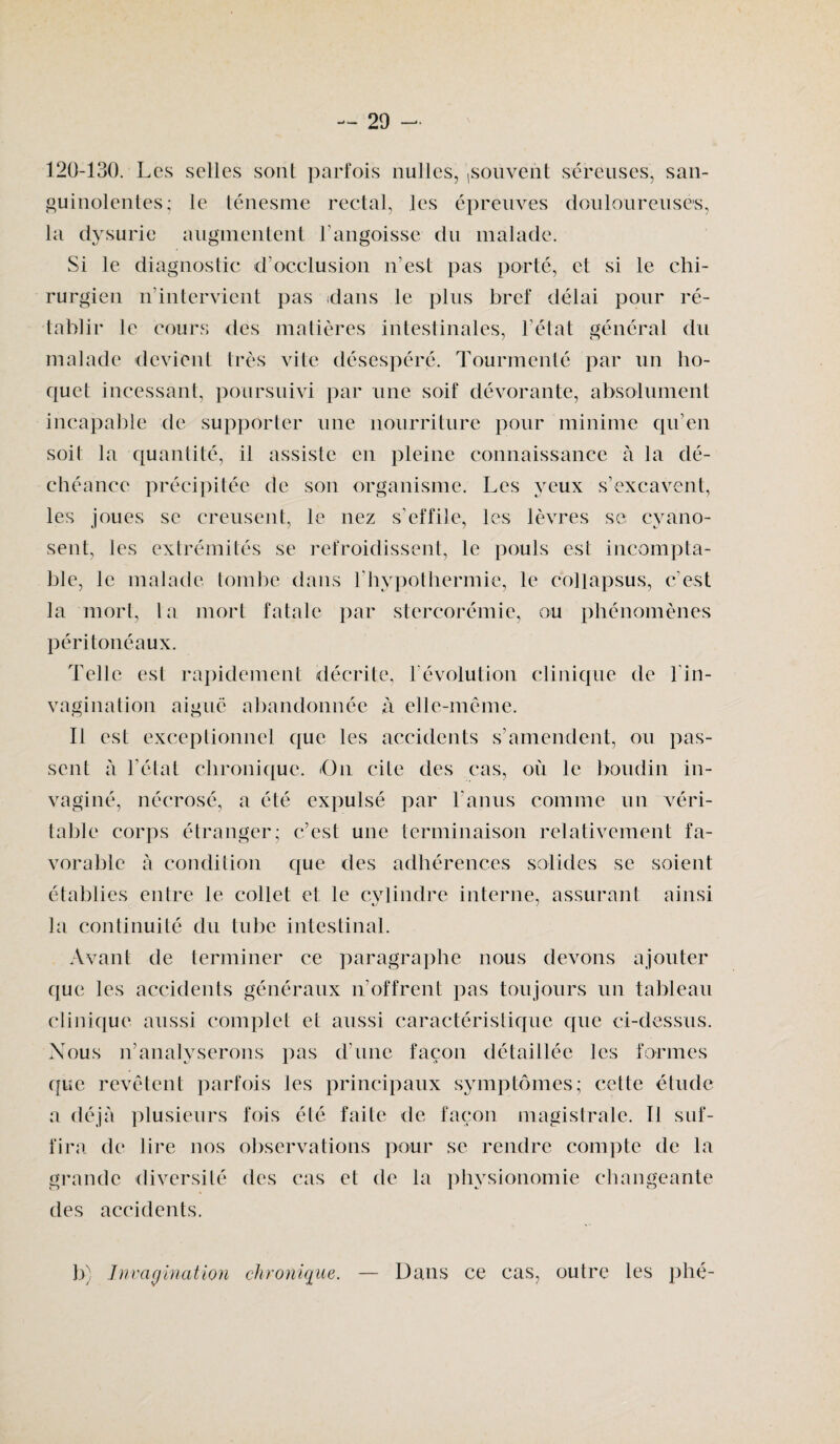 120-130. Les selles sont parfois nulles, ,souvent séreuses, san¬ guinolentes; le ténesme rectal, les épreuves douloureuses, la dysurie augmentent l’angoisse du malade. Si le diagnostic d’occlusion n’est pas porté, et si le chi¬ rurgien n’intervient pas dans le plus bref délai pour ré¬ tablir le cours des matières intestinales, l’état général du malade devient très vite désespéré. Tourmenté par un ho¬ quet incessant, poursuivi par une soif dévorante, absolument incapable de supporter une nourriture pour minime qu’en soit la quantité, il assiste en pleine connaissance à la dé¬ chéance précipitée de son organisme. Les yeux s’excavent, les joues se creusent, le nez s’effile, les lèvres se; cvano- sent, les extrémités se refroidissent, le pouls est incompta¬ ble, le malade tombe dans l’hypothermie, le collapsus, c’est la mort, la mort fatale par stercorémie, ou phénomènes péritonéaux. Telle esl rapidement décrite, révolution clinique de l'in¬ vagination aiguë abandonnée à elle-même. Il est exceptionnel que les accidents s’amendent, ou pas¬ sent à l’état chronique. O11 cite des cas, où le boudin in¬ vaginé, nécrosé, a été expulsé par l'anus comme un véri¬ table corps étranger; c’est une terminaison relativement fa¬ vorable à condition que des adhérences solides se soient établies entre le collet et le cylindre interne, assurant ainsi la continuité du tube intestinal. Avant de terminer ce paragraphe nous devons ajouter que les accidents généraux n’offrent pas toujours un tableau clinique aussi complet et aussi caractéristique que ci-dessus. Nous n’analyserons pas d’une façon détaillée les formes que revêtent parfois les principaux symptômes; cette étude a déjà plusieurs fois été faite de façon magistrale. Il suf¬ fira de lire nos observations pour se rendre compte de la grande diversité des cas et de la physionomie changeante des accidents. b) Int 'agination chronique. Dans ce cas, outre les plié-