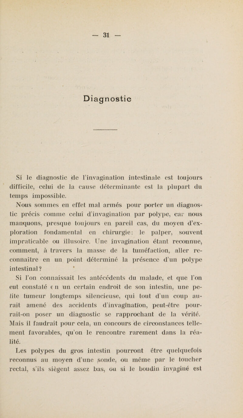 Diagnostic Si le diagnostic de l’invagination intestinale est toujours difficile, celui de la cause déterminante est la plupart du temps impossible. Nous sommes en effet mal armés pour porter un diagnos¬ tic précis comme celui d’invagination par polype, car nous manquons, presque toujours en pareil cas, du moyen d’ex¬ ploration fondamental en chirurgie: le palper, souvent impraticable ou illusoire. Une invagination étant reconnue, comment, à travers la masse de la tuméfaction, aller re¬ connaître en un point déterminé la présence d’un polype intestinal? Si l’on connaissait les antécédents du malade, et que l’on eut constaté € n un certain endroit de son intestin, une pe¬ tite tumeur longtemps silencieuse, qui tout d’un coup au¬ rait amené des accidents d’invagination, peut-être pour¬ rait-on poser un diagnostic se rapprochant de la vérité. M ais il faudrait pour cela, un concours de circonstances telle¬ ment favorables, qu’on le rencontre rarement dans la réa¬ lité. Les polypes du gros intestin pourront être quelquefois reconnus au moyen d’une ,sonde, ou même par le toucher rectal, s’ils siègent assez bas, ou si le boudin invaginé est