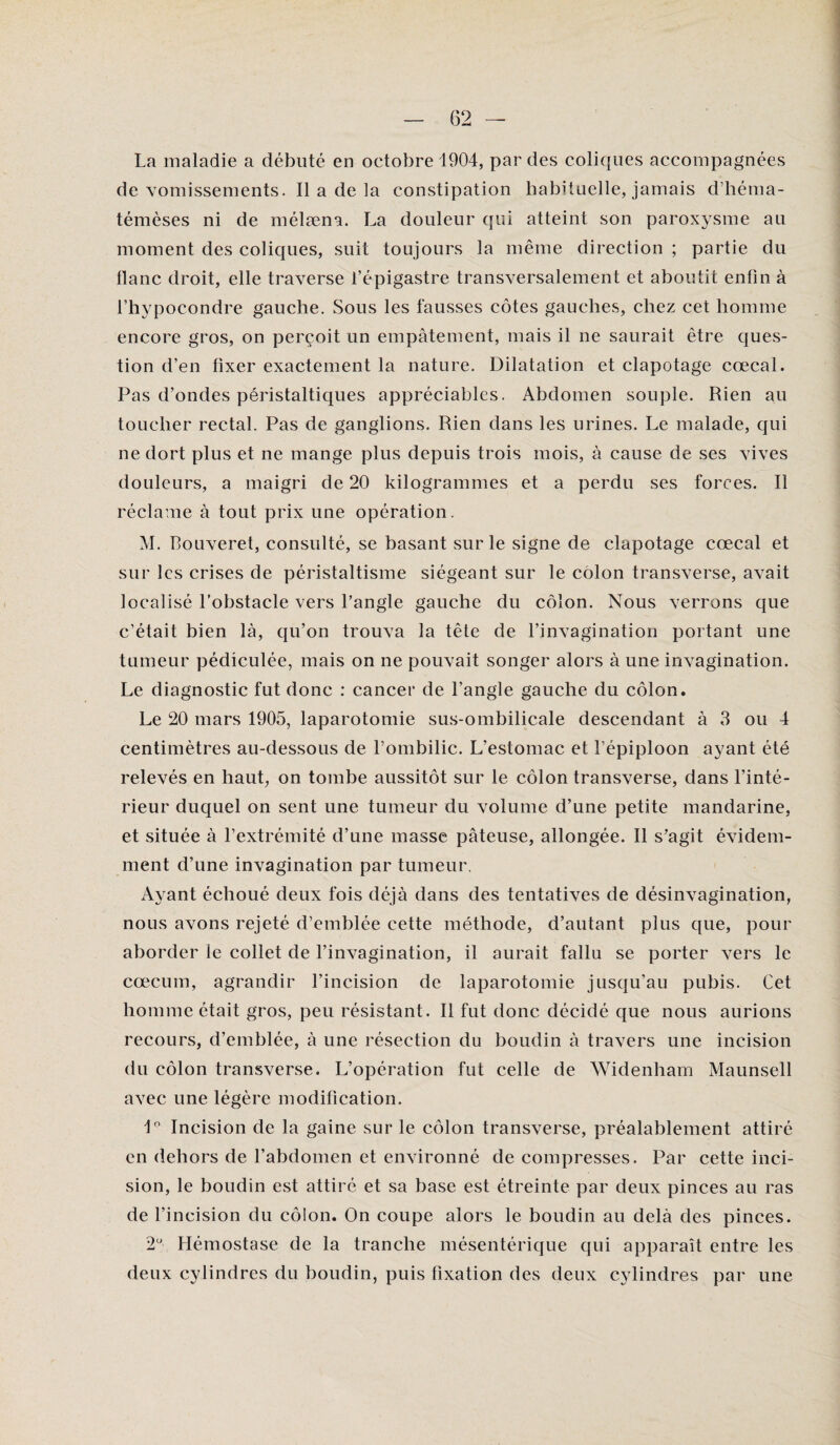 La maladie a débuté en octobre 1904, par des coliques accompagnées de vomissements. Il a de la constipation habituelle, jamais d’hérna- témèses ni de mélæna. La douleur qui atteint son paroxysme au moment des coliques, suit toujours la même direction ; partie du flanc droit, elle traverse l’épigastre transversalement et aboutit enfin à l’hypocondre gauche. Sous les fausses côtes gauches, chez cet homme encore gros, on perçoit un empâtement, mais il ne saurait être ques¬ tion d’en fixer exactement la nature. Dilatation et clapotage cœcal. Pas d’ondes péristaltiques appréciables. Abdomen souple. Rien au toucher rectal. Pas de ganglions. Rien dans les urines. Le malade, qui ne dort plus et ne mange plus depuis trois mois, à cause de ses vives douleurs, a maigri de 20 kilogrammes et a perdu ses forces. Il réclame à tout prix une opération. M. Bouveret, consulté, se basant sur le signe de clapotage cœcal et sur les crises de péristaltisme siégeant sur le colon transverse, avait localisé l’obstacle vers l’angle gauche du côlon. Nous verrons que c’était bien là, qu’on trouva la tête de l’invagination portant une tumeur pédiculée, mais on ne pouvait songer alors à une invagination. Le diagnostic fut donc : cancer de l’angle gauche du côlon. Le 20 mars 1905, laparotomie sus-ombilicale descendant à 3 ou 4 centimètres au-dessous de l’ombilic. L’estomac et l'épiploon ayant été relevés en haut, on tombe aussitôt sur le côlon transverse, dans l’inté¬ rieur duquel on sent une tumeur du volume d’une petite mandarine, et située à l’extrémité d’une masse pâteuse, allongée. Il s’agit évidem¬ ment d’une invagination par tumeur. Ayant échoué deux fois déjà dans des tentatives de désinvagination, nous avons rejeté d’emblée cette méthode, d’autant plus que, pour aborder ie collet de l’invagination, il aurait fallu se porter vers le cæcum, agrandir l’incision de laparotomie jusqu’au pubis. Cet homme était gros, peu résistant. Il fut donc décidé que nous aurions recours, d’emblée, à une résection du boudin à travers une incision du côlon transverse. L’opération fut celle de Widenham Maunsell avec une légère modification. 1° Incision de la gaine sur le côlon transverse, préalablement attiré en dehors de l’abdomen et environné de compresses. Par cette inci¬ sion, le boudin est attiré et sa base est étreinte par deux pinces au ras de l’incision du côlon. On coupe alors le boudin au delà des pinces. 2° Hémostase de la tranche mésentérique qui apparaît entre les deux cylindres du boudin, puis fixation des deux cylindres par une