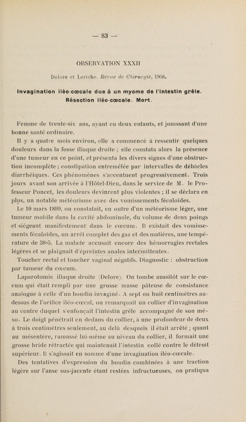 OBSERVATION XXXII Delore et Leriche. Revue de Chirurgie, 1908. Invagination iléo-cœcale due à un myome de l’intestin grêle. Résection iléo-cœcale. Mort. Femme de trente-six ans, ayant eu deux entants, et jouissant d’une bonne santé ordinaire. Il y a quatre mois environ, elle a commencé à ressentir quelques douleurs dans la fosse iliaque droite ; elle constata alors la présence d’une tumeur en ce point, et présenta les divers signes d’une obstruc¬ tion incomplète ; constipation entremêlée par intervalles de débâcles diarrhéiques. Ces phénomènes s’accentuent progressivement. Trois jours avant son arrivée à l’Hôtel-Dieu, dans le service de M. le Pro¬ fesseur Poncet, les douleurs devinrent plus violentes ; il se déclara en plus, un notable météorisme avec des vomissements fécaloïdes. Le 10 mars 1899, on constatait, en outre d’un météorisme léger, une tumeur mobile dans la cavité abdominale, du volume de deux poings et siégeant manifestement dans le cæcum. Il existait des vomisse¬ ments fécaloïdes, un arrêt complet des gaz et des matières, une tempé¬ rature de 38o5. La malade accusait encore des hémorragies rectales légères et se plaignait d’épreintes anales intermittentes. Toucher rectal et toucher vaginal négatifs. Diagnostic : obstruction par tumeur du cæcum. Laparotomie iliaque droite (Delore). On tombe aussitôt sur le cæ¬ cum qui était rempli par une grosse masse pâteuse de consistance analogue à celle d’un boudin invaginé. A sept ou huit centimètres au- dessus de l’orilice iléo-cœcal, on remarquait un collier d’invagination au centre duquel s’enfoncait l’intestin grêle accompagné de son mé- so. Le doigt pénétrait en dedans du collier, à une profondeur de deux à trois centimètres seulement, au delà desquels il était arrêté ; quant au mésentère, ramassé lui-même au niveau du collier, il formait une grosse bride rétractée qui maintenait l’intestin collé contre le détroit supérieur. li s’agissait en somme d’une invagination iléo-cœcale. Des tentatives d’expression du boudin combinées à une traction légère sur l’anse sus-jacente étant restées infructueuses, on pratiqua