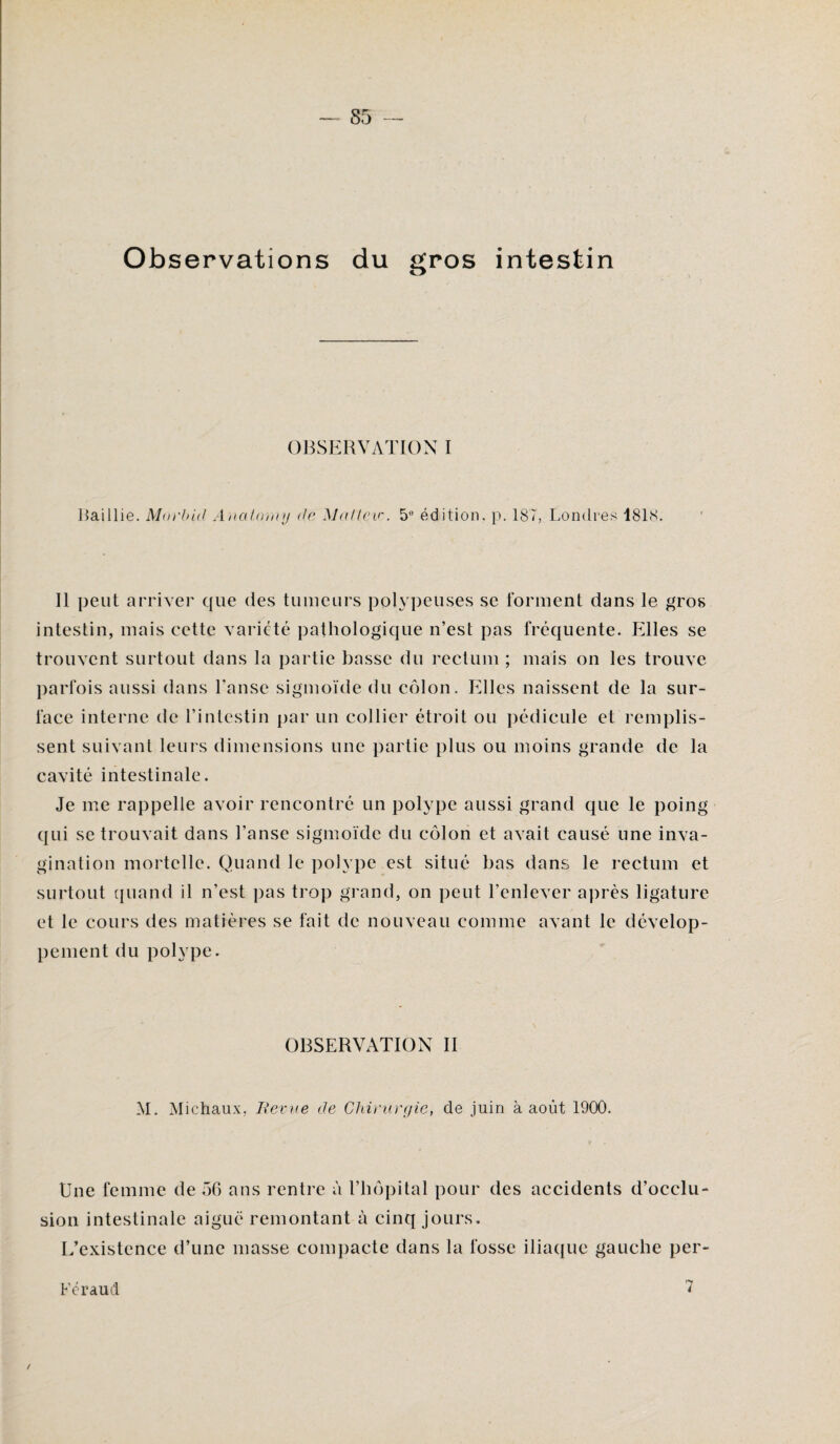 Observations du gros intestin OBSERVATION I Faillie. Morbid Anaf.omy de Malteir. 5° édition, p. 187, Londres 1818. Il peut arriver que des tumeurs polypeuses se forment dans le gros intestin, mais cette variété pathologique n’est pas fréquente. Elles se trouvent surtout dans la partie basse du rectum ; mais on les trouve parfois aussi dans l’anse sigmoïde du côlon. Elles naissent de la sur¬ face interne de l’intestin par un collier étroit ou pédicule et remplis¬ sent suivant leurs dimensions une partie plus ou moins grande de la cavité intestinale. Je me rappelle avoir rencontré un polype aussi grand que le poing qui se trouvait dans l’anse sigmoïde du côlon et avait causé une inva¬ gination mortelle. Quand le polype est situé bas dans le rectum et surtout quand il n’est pas trop grand, on peut l’enlever après ligature et le cours des matières se fait de nouveau comme avant le dévelop¬ pement du polype. OBSERVATION II M. Michaux, Revue de Chirurgie, de juin à août 1900. Une femme de 56 ans rentre à l’hôpital pour des accidents d’occlu¬ sion intestinale aiguë remontant à cinq jours. L’existence d’une masse compacte dans la fosse iliaque gauche per- Féraud 7 /
