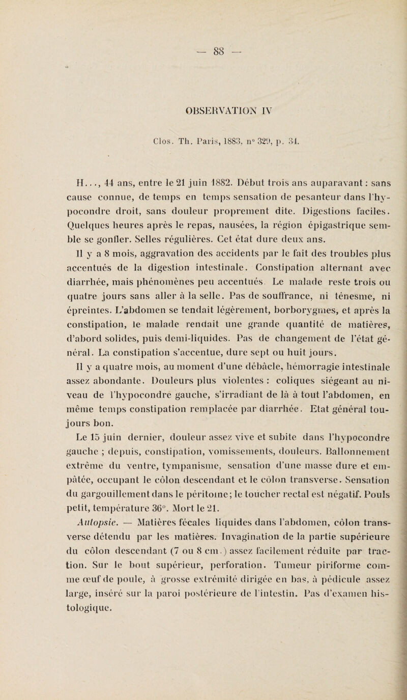 OBSERVATION IV Clos. Tli. Paris, 1883, n° 329, p. 34. H..44 ans, entre le 21 juin 1882. Début trois ans auparavant : sans cause connue, de temps en temps sensation de pesanteur dans l’hy- pocondre droit, sans douleur proprement dite. Digestions faciles. Quelques heures après le repas, nausées, la région épigastrique sem¬ ble se gonfler. Selles régulières. Cet état dure deux ans. Il y a 8 mois, aggravation des accidents par le fait des troubles plus accentués de la digestion intestinale. Constipation alternant avec diarrhée, mais phénomènes peu accentués. Le malade reste trois ou quatre jours sans aller à la selle. Pas de souffrance, ni ténesme, ni épreintes. L’abdomen se tendait légèrement, borborygmes, et après la constipation, le malade rendait une grande quantité de matières, d’abord solides, puis demi-liquides. Pas de changement de l’état gé¬ néral. La constipation s’accentue, dure sept ou huit jours. Il y a quatre mois, au moment d’une débâcle, hémorragie intestinale assez abondante. Douleurs plus violentes : coliques siégeant au ni¬ veau de Thypocondre gauche, s’irradiant de là à tout l’abdomen, en même temps constipation remplacée par diarrhée. Etat général tou¬ jours bon. Le 15 juin dernier, douleur assez vive et subite dans l’hypocondre gauche ; depuis, constipation, vomissements, douleurs. Ballonnement extrême du ventre, tympanisme, sensation d’une niasse dure et em¬ pâtée, occupant le côlon descendant et le côlon transverse. Sensation du gargouillement dans le péritoine; le toucher rectal est négatif. Pouls petit, température 36°. Mort le 21. Autopsie. — Matières fécales liquides dans l’abdomen, côlon trans¬ verse détendu par les matières. Invagination de la partie supérieure du côlon descendant (7 ou 8 cm.) assez facilement réduite par trac¬ tion. Sur le bout supérieur, perforation. Tumeur piriforme com¬ me œuf de poule, à grosse extrémité dirigée en bas, à pédicule assez large, inséré sur la paroi postérieure de l'intestin. Pas d’examen his¬ tologique.