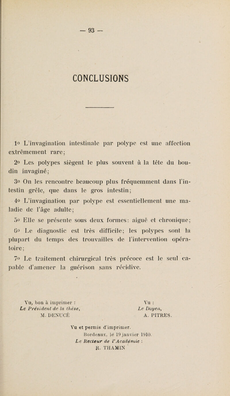 CONCLUSIONS 1° L'invagination intestinale par polype est une affection extrêmement rare; 2° Les polypes siègent le plus souvent à la tête du bou¬ din invaginé ; 3° On les rencontre beaucoup plus fréquemment dans l’in¬ testin grêle, que dans le gros intestin; 4.° L’invagination par polype est essentiellement une ma¬ ladie de l’âge adulte; 5° Elle se présente sous deux formes: aiguë et chronique; G° Le diagnostic est très difficile; les polypes sont ta plupart du temps des trouvailles de l’intervention opéra¬ toire; 7° Le traitement chirurgical très précoce est le seul ca¬ pable d’amener la guérison sans récidive. Vu, bon à imprimer : Le Président de la thèse, M. DENUCÉ Vu : Le Doyen, A. PITRES. Vu et permis d'imprimer. Bordeaux, lé 19 janvier 1910. Le Recteur de VAcadémie : R. THAMIN