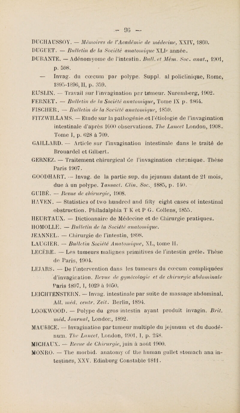 DUCHAUSSOY. — Mémoires de l’Académie de médecine, XXIV, 1860» DUGUET. — Bulletin de la Société anatomique XLIe année. DURANTE. — Adénomyome de l’intestin. Bull, et Mém. Soc. anat., 1901, p. 598. — Invag. du cæcum par polype. Suppl, al policlinique, Rome, 1895-1896,11, p. 359. EUSLIN. — Travail sur l’invagination par tumeur. Nuremberg, 1902. FEPiNET. — Bulletin de la Société anatomique, Tome IX p. 1864. FISCHER. — Bulletin de la Société anatomique, 1859. FITZWILLAMS. — Etude sur la pathogénie-et l’étiologie de l’invagination intestinale d’après 1000 observations. The Lancet London, 1908. Tome I, p. 628 à 709. GAILLARD. — Article sur l’invagination intestinale dans le traité de Brouardel et Gilbert. GERNEZ. — Traitement chirurgical de l’invagination chronique. Thèse Paris 1907. GOODHART. — Invag. de la partie sup. du jéjunum datant de 21 mois, due à un polype, lansact. Clin. Soc.y 1885, p. 140. GUIBÈ. — Revue de chirurgie, 1908. HAVEN. — Statistics of two hundred and fifty eight cases of intestinal obstruction. Philadalphia T K et P G. Collens, 1855. HEURTAUX. — Dictionnaire de Médecine et de Chirurgie pratiques. HOMOLLE. — Bulletin de la Société anatomique. JEANNEL. — Chirurgie de l’intestin, 1898. LAUGIER. — Bulletin Société Anatomique, XL, tome II. LEGERE. — Les tumeurs malignes primitives de l’intestin grêle. Thèse de Paris, 1904. LE JARS. — De l’intervention dans les tumeurs du cæcum compliquées d’invagination. Revue de gynécologie et de chirurgie abdominale Paris 1897, I, 1029 à 1050. LEICHTENSTERN. — Invag. intestinale par suite de massage abdominal. A II. méd. centr. Zeit. Berlin, 1894. LOOKWOOD.—Polype du gros intestin ayant produit invagin. Brit. méd. Journal, London, 1892. MAURICE. — Invagination par tumeur multiple du jéjunum et du duodé¬ num. The Lancet, London, 1901, I, p. 248. MICHAUX. —■ Revue de Chirurgie, juin à août 1900. MONRO. — The morbid. anatomy of the human gullet stomach ana in¬ testines, XXV. Edinburg Constable 1811.
