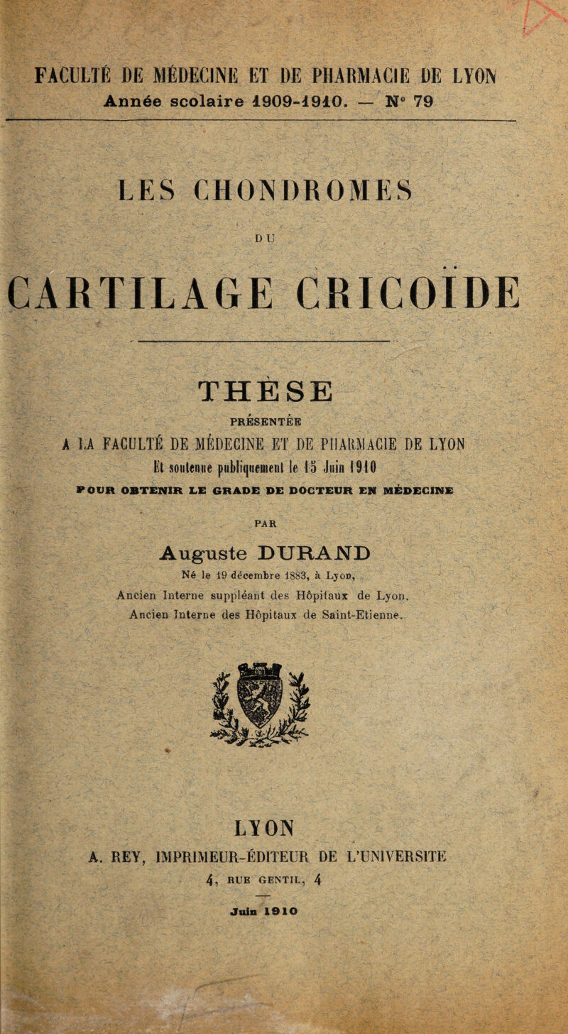 FACULTÉ DE MÉDECINE ET DE PHARMACIE DE LYON Année scolaire 1909-1910. — N 79 LES CHONDROMES D U CARTILAGE CRICOÏDE THÈSE PRÉSENTÉE A LA FACULTÉ DE MÉDECINE ET DE PHARMACIE DE LYON Et soutenue publiquement le 15 Juin 1910 POUR OBTENIR LE GRADE DE DOCTEUR EN MÉDECINE PAR Auguste DURAND Né le 19 décembre 1883, à LyoD, Ancien Interne suppléant des Hôpitaux de Lyon, Ancien Interne des Hôpitaux de Saint-Etienne. LYON A. REY, IMPRIMEUR-ÉDITEUR DE L’UNIVERSITE 4, RUE GENTIL, 4