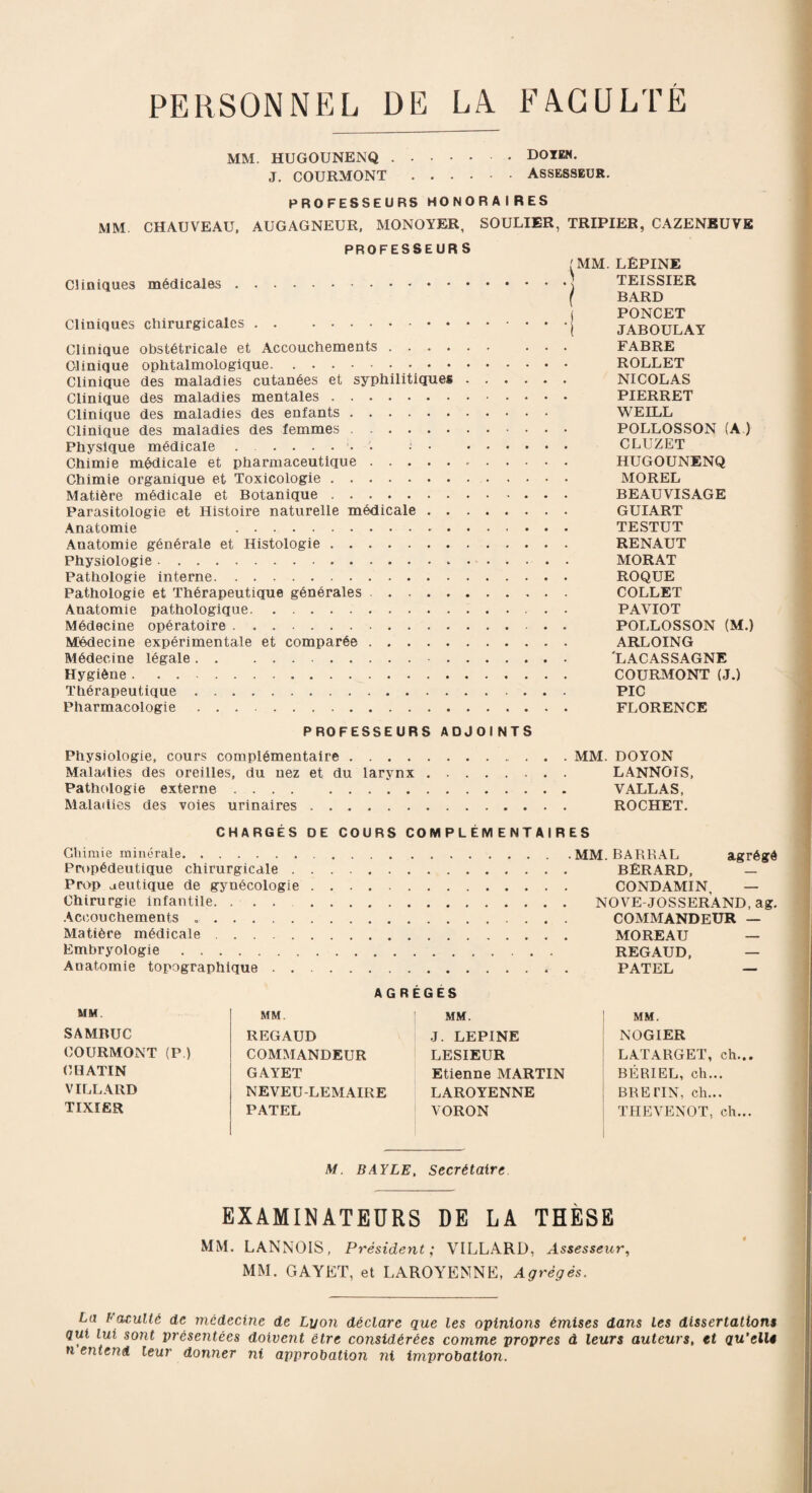 PERSONNEL DE LA FACULTÉ MM. HUGOUNENQ.DOIEN. J. COURMONT.ASSESSEUR. PROFESSEURS HONORAIRES MM CHAUVEAU, AUGAGNEUR, MONOYER, SOULIER, TRIPIER, CAZENEUVE PROFESSEURS Cliniques médicales. Cliniques chirurgicales. Clinique obstétricale et Accouchements . . . . Clinique ophtalmologique.• • • • Clinique des maladies cutanées et syphilitiques Clinique des maladies mentales. Clinique des maladies des enfants. Clinique des maladies des femmes. Physique médicale ....... i • Chimie médicale et pharmaceutique. Chimie organique et Toxicologie. Matière médicale et Botanique. Parasitologie et Histoire naturelle médicale . . Anatomie .. Anatomie générale et Histologie. Physiologie. Pathologie interne. Pathologie et Thérapeutique générales .... Anatomie pathologique. Médecine opératoire. Médecine expérimentale et comparée. Médecine légale. . .- . Hygiène. Thérapeutique. Pharmacologie. I MM. LËPINE TEISSIER f BARD ( PONCET [ JABOULAY FABRE ROLLET NICOLAS PIERRET WEILL POLLOSSON (A ) CLUZET HUGOUNENQ MOREL BEAUVISAGE GUIART TESTUT RENAUT MORAT ROQUE COLLET PAVIOT POLLOSSON (M.) ARLOING 'LACASSAGNE COURMONT (J.) PIC FLORENCE PROFESSEURS ADJOINTS Physiologie, cours complémentaire.MM. DOYON Maladies des oreilles, du nez et du larynx. LANNOIS, Pathologie externe. VALLAS, Maladies des voies urinaires. ROCHET. CHARGÉS DE COURS COMPLÉMENTAIRES Chimie minérale. Propédeutique chirurgicale . Prop aeutique de gynécologie Chirurgie infantile. ... Accouchements .. Matière médicale. Embryologie. Anatomie topographique . . MM. BARRAL agrégé BÉRARD, — CONDAMIN — NOVE-JOSSERAND, ag. COMMANDEUR — MOREAU — REGAUD, — PATEL — AGRÈGES MM. SAMBUC COURMONT (P.) CHATIN VI LLARD TIXIER MM. REGAUD COMMANDEUR GAYET NEVEU-LEMAIRE PATEL MM. J. LEPINE LESIEUR Etienne MARTIN LAROYENNE VORON MM. NOG1ER LATARGET, ch... BÉRIEL, ch... BRE TIN, ch... THEVENOT, ch... M. BAYLE, Secrétaire EXAMINATEURS DE LA THÈSE MM. LANNOIS, Président ; VILLARD, Assesseur, MM. GAYET, et LAROYENNE, Agrégés. La Faculté de médecine de Lyon déclare que les opinions émises dans les dissertations qui lui so7it présentées doivent être considérées comme propres à leurs auteurs, et qu'elle n entend leur donner ni approbation ni improbation.