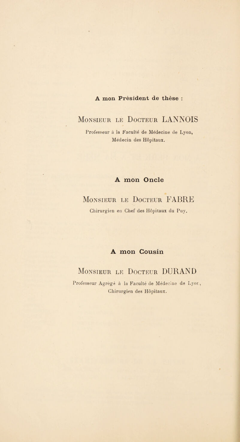 A mon Président de thèse : Monsieur le Docteur LANNOIS Professeur à la Faculté de Médecine de Lyon, Médecin des Hôpitaux. A mon Oncle Monsieur le Docteur FABRE Chirurgien en Chef des Hôpitaux du Puy. A mon Cousin Monsieur le Docteur DURAND Professeur Agrégé à la Faculté de Médecine de Lyor, Chirurgien des Hôpitaux.