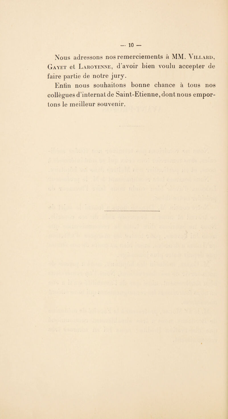 Nous adressons nos remerciements à MM. Yillard, Gayet et Laroyenne, d'avoir bien voulu accepter de faire partie de notre jury. Eniin nous souhaitons bonne chance à tous nos collègues d’internat de Saint-Etienne, dont nous empor¬ tons le meilleur souvenir.