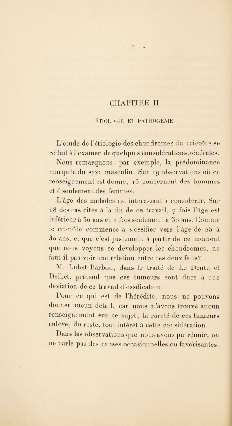 CHAPITRE II ÉTIOLOGIE ET PATHOGÉNIE L’étude de l'étiologie des chondromes du cricoïde se réduit à l’examen de quelques considérations générales. Nous remarquons, par exemple, la prédominance marquée du sexe masculin. Sur iq observations où ce renseignement est donné, i5 concernent des hommes et 4 seulement des femmes. L'âge des malades est intéressant à considérer. Sur 18 des cas cités à la fin de ce travail, 7 fois l'âge est inférieur à 5o ans et 1 fois seulement à 3o ans. Comme le cricoïde commence à s’ossifier vers l’âçe de a5 à 3o ans, et que c’est justement à partir de ce moment que nous voyons se développer les chondromes, ne faut-il pas voir une relation entre ces deux faits? M. Lubet-Earbon, dans le traité de Le Dentu et Delbet, prétend que ces tumeurs sont dues à une déviation de ce travail d’ossification. Pour ce qui est de 1 hérédité, nous ne pouvons donner aucun détail, car nous n’avons trouvé aucun renseignement sur ce sujet; la rareté de ces tumeurs enlève, du reste, tout intérêt à cette considération. Dans les observations que nous avons pu réunir, on ne parle pas des causes occasionnelles ou favorisantes.