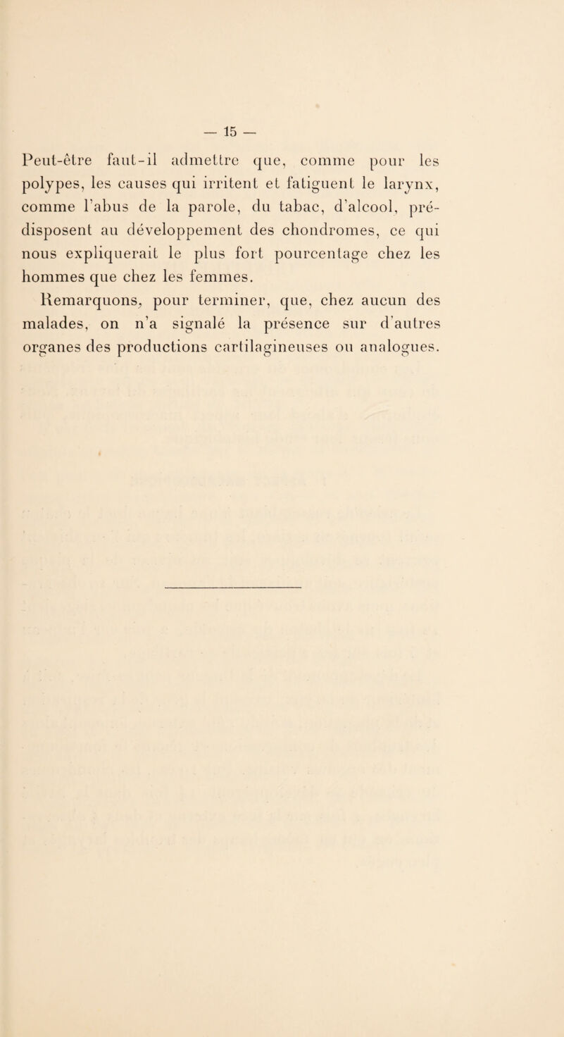 Peut-être faut-il admettre que, comme pour les polypes, les causes qui irritent et fatiguent le larynx, comme l’abus de la parole, du tabac, d’alcool, pré¬ disposent au développement des chondromes, ce qui nous expliquerait le plus fort pourcentage chez les hommes que chez les femmes. Remarquons, pour terminer, que, chez aucun des malades, on n’a signalé la présence sur d autres organes des productions cartilagineuses ou analogues.