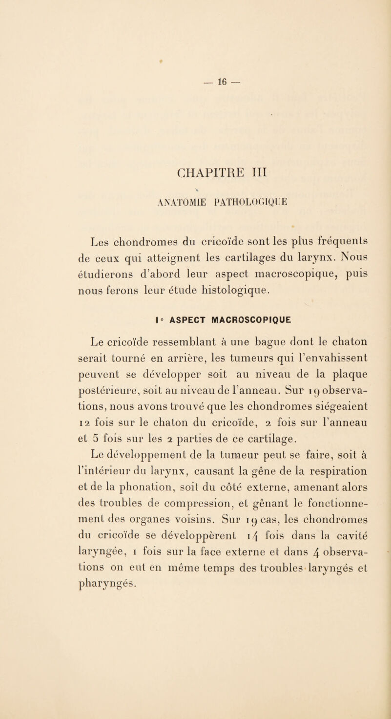 CHAPITRE III ‘fe ANATOMIE PATHOLOGIQUE Les chondromes du cricoïde sont les plus fréquents de ceux qui atteignent les cartilages du larynx. Nous étudierons d’abord leur aspect macroscopique, puis nous ferons leur étude histologique. V |o ASPECT MACROSCOPIQUE Le cricoïde ressemblant à une bague dont le chaton serait tourné en arrière, les tumeurs qui l’envahissent peuvent se développer soit au niveau de la plaque postérieure, soit au niveau de l’anneau. Sur 19 observa¬ tions, nous avons trouvé que les chondromes siégeaient 12 fois sur le chaton du cricoïde, 2 fois sur l’anneau et 5 fois sur les 2 parties de ce cartilage. Le développement de la tumeur peut se faire, soit à l’intérieur du larynx, causant la gêne de la respiration et de la phonation, soit du côté externe, amenant alors des troubles de compression, et gênant le fonctionne¬ ment des organes voisins. Sur 19 cas, les chondromes du cricoïde se développèrent 14 fois dans la cavité laryngée, 1 fois sur la face externe et dans 4 observa¬ tions on eut en même temps des troubles laryngés et pharyngés.