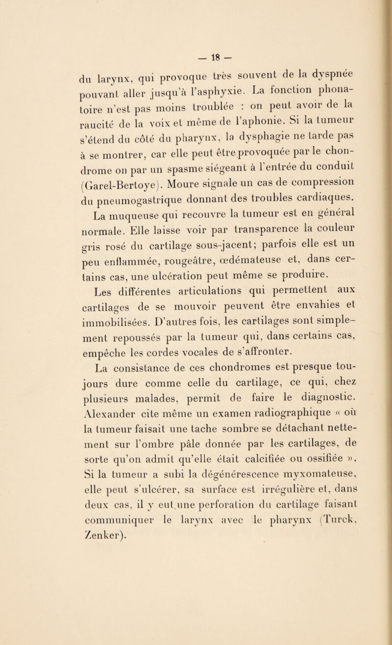 du larynx, qui provoque très souvent de la dyspnée pouvant aller jusqu’à l’asphyxie. La fonction phona¬ toire n’est pas moins troublée : on peut avoir de la raucité de la voix et même de l’aphonie. Si la tumeur s’étend du côté du pharynx, la dysphagie ne tarde pas à se montrer, car elle peut être provoquée par le chon¬ drome on par un spasme siégeant à 1 entrée du conduit (Garel-Bertoye). Moure signale un cas de compression du pneumogastrique donnant des troubles cardiaques. La muqueuse qui recouvre la tumeur est en général normale. Elle laisse voir par transparence la couleui gris rosé du cartilage sous-jacent5 parfois elle est un peu enflammée, rougeâtre, œdémateuse et, dans cer¬ tains cas, une ulcération peut meme se produire. Les différentes articulations qui permettent aux cartilages de se mouvoir peuvent être envahies et immobilisées. D’autres fois, les cartilages sont simple¬ ment repoussés par la tumeur qui, dans certains cas, empêche les cordes vocales de s’affronter. La consistance de ces chondromes est presque tou¬ jours dure comme celle du cartilage, ce qui, chez plusieurs malades, permit de faire le diagnostic. Alexander cite même un examen radiographique « où la tumeur faisait une tache sombre se détachant nette¬ ment sur l’ombre pâle donnée par les cartilages, de sorte qu’on admit qu’elle était calcifiée ou ossifiée ». Si la tumeur a subi la dégénérescence myxomateuse, elle peut s’ulcérer, sa surface est irrégulière et, dans deux cas, il y eut une perforation du cartilage faisant communiquer le larynx avec le pharynx (Turck, Zenker).