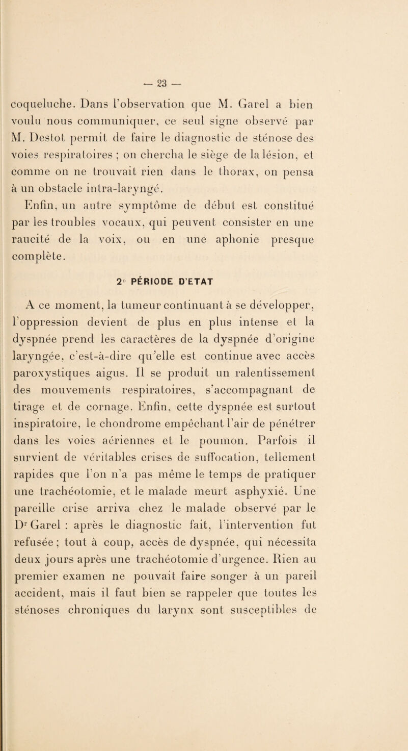 coqueluche. Dans l'observation que M. Garel a bien voulu nous communiquer, ce seul signe observé par M. Destot permit de faire le diagnostic de sténose des voies respiratoires ; on chercha le siège de la lésion, et comme on ne trouvait rien dans le thorax, on pensa à un obstacle intra-laryngé. Enfin, un autre symptôme de début est constitué par les troubles vocaux, qui peuvent consister en une raucité de la voix, ou en une aphonie presque complète. 2 PÉRIODE D’ETAT A ce moment, la tumeur continuant à se développer, l’oppression devient de plus en plus intense et la dyspnée prend les caractères de la dyspnée d’origine laryngée, c’est-à-dire qu’elle est continue avec accès paroxystiques aigus. Il se produit un ralentissement des mouvements respiratoires, s’accompagnant de tirage et de cornage. Enfin, cette dyspnée est surtout inspiratoire, le chondrome empêchant l’air de pénétrer dans les voies aériennes et le poumon. Parfois il survient de véritables crises de suffocation, tellement rapides que l’on n’a pas même le temps de pratiquer une trachéotomie, et le malade meurt asphyxié. Une pareille crise arriva chez le malade observé par le Dr Garel : après le diagnostic fait, l’intervention fut refusée; tout à coup, accès de dyspnée, qui nécessita deux jours après une trachéotomie d’urgence. Rien au premier examen ne pouvait faire songer à un pareil accident, mais il faut bien se rappeler que toutes les sténoses chroniques du larynx sont susceptibles de