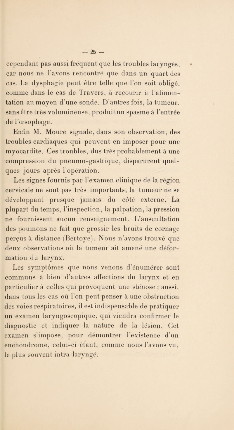 cependant pas aussi fréquent que les troubles laryngés, car nous ne l’avons rencontré que dans un quart des cas. La dysphagie peut être telle que l’on soit obligé, comme dans le cas de Travers, à recourir à l’alimen¬ tation au moyen d une sonde. D’autres fois, la tumeur, sans être très volumineuse, produit un spasme à l’entrée de l’œsophage. Enfin M. Moure signale, dans son observation, des troubles cardiaques qui peuvent en imposer pour une myocardite. Ces troubles, dus très probablement à une compression du pneumo-gastrique, disparurent quel¬ ques jours après l’opération. Les signes fournis par l’examen clinique de la région cervicale ne sont pas très importants, la tumeur ne se développant presque jamais du côté externe, La plupart du temps, l’inspection, la palpation, la pression ne fournissent aucun renseignement. L’auscultation des poumons ne fait que grossir les bruits de cornage perçus à distance (Bertoye). Nous n’avons trouvé que deux observations où la tumeur ait amené une défor¬ mation du larynx. Les symptômes que nous venons d’énumérer sont communs à bien d’autres affections du larynx et en particulier à celles qui provoquent une sténose ; aussi, dans tous les cas où l’on peut penser à une obstruction des voies respiratoires, il est indispensable de pratiquer un examen laryngoscopique, qui viendra confirmer le diagnostic et indiquer la nature de la lésion. Cet examen s’impose, pour démontrer l’existence d’un enchondrome, celui-ci étant, comme nous l’avons vu, le plus souvent intra-laryngé.