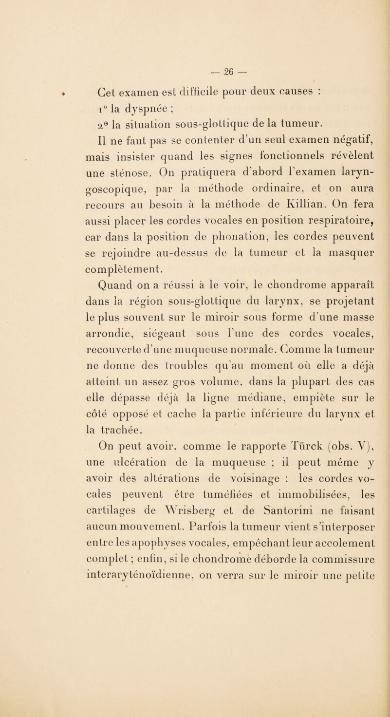 Cet examen est difficile pour deux causes : i° la dyspnée ; a0 la situation sous-glottique de la tumeur. Il ne faut pas se contenter d’un seul examen négatif, mais insister quand les signes fonctionnels révèlent une sténose. On pratiquera d’abord l’examen laryn- goscopique, par la méthode ordinaire, et on aura recours au besoin à la méthode de Killian. On fera aussi placer les cordes vocales en position respiratoire, car dans la position de phonation, les cordes peuvent se rejoindre au-dessus de la tumeur et la masquer complètement. Quand on a réussi à le voir, le chondrome apparaît dans la région sous-glottique du larynx, se projetant le plus souvent sur le miroir sous forme d'une masse arrondie, siégeant sous l une des cordes vocales, recouverte d’une muqueuse normale. Gomme la tumeur ne donne des troubles qu’au moment où elle a déjà atteint un assez gros volume, dans la plupart des cas elle dépasse déjà la ligne médiane, empiète sur le côté opposé et cache la partie inférieure du larynx et la trachée. On peut avoir, comme le rapporte Türck (obs. Y), une ulcération de la muqueuse ; il peut même y avoir des altérations de voisinage : les cordes vo¬ cales peuvent être tuméfiées et immobilisées, les cartilages de Wrisberg et de Santorini ne faisant aucun mouvement. Parfois la tumeur vient s’interposer entre les apophyses vocales^ empêchant leur accolement complet ; enfin, si le chondrome déborde la commissure interaryténoïdienne, on verra sur le miroir une petite
