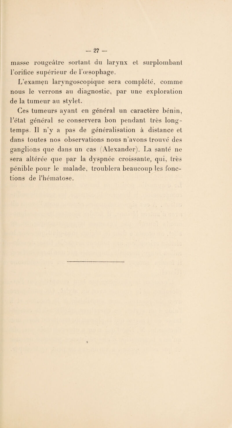 masse rougeâtre sortant du larynx et surplombant l’orifice supérieur de l’oesophage. L’examen laryngoscopique sera complété, comme nous le verrons au diagnostic, par une exploration de la tumeur au stylet. Ces tumeurs ayant en général un caractère bénin, l’état général se conservera bon pendant très long¬ temps. Il n’y a pas de généralisation à distance et dans toutes nos observations nous n’avons trouvé des ganglions que dans un cas (Alexander). La santé ne sera altérée que par la dyspnée croissante, qui, très pénible pour le malade, troublera beaucoup les fonc¬ tions de l’hématose. i