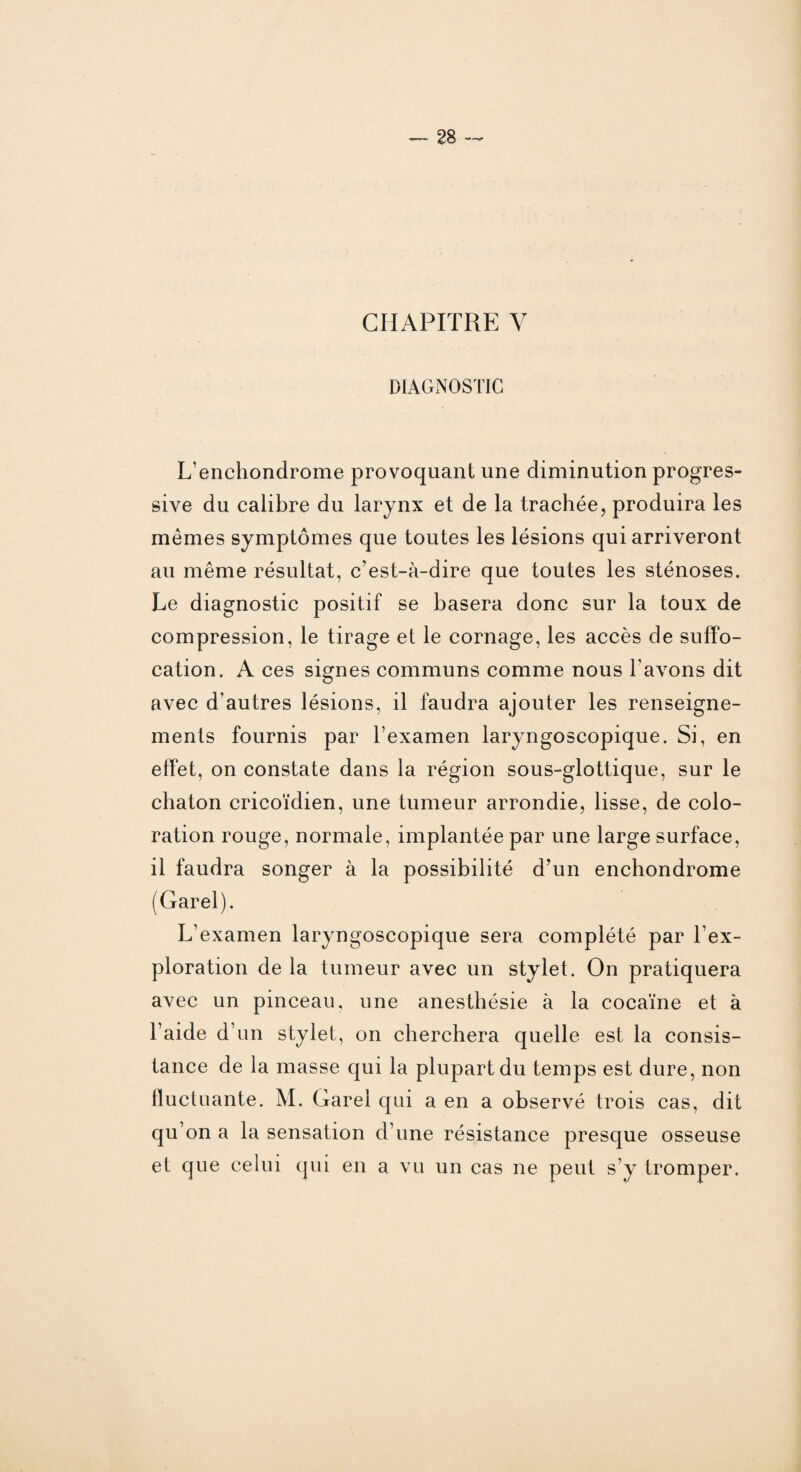 CHAPITRE Y DIAGNOSTIC L’enchondrome provoquant une diminution progres¬ sive du calibre du larynx et de la trachée, produira les mêmes symptômes que toutes les lésions qui arriveront au même résultat, c’est-à-dire que toutes les sténoses. Le diagnostic positif se basera donc sur la toux de compression, le tirage et le cornage, les accès de suffo¬ cation. A ces signes communs comme nous l'avons dit avec d’autres lésions, il faudra ajouter les renseigne¬ ments fournis par l’examen laryngoscopique. Si, en effet, on constate dans la région sous-glottique, sur le chaton cricoïdien, une tumeur arrondie, lisse, de colo¬ ration rouge, normale, implantée par une large surface, il faudra songer à la possibilité d’un enchondrome (Garel). L’examen laryngoscopique sera complété par l’ex¬ ploration de la tumeur avec un stylet. On pratiquera avec un pinceau, une anesthésie à la cocaïne et à l’aide d’un stylet, on cherchera quelle est la consis¬ tance de la masse qui la plupart du temps est dure, non fluctuante. M. Garel qui a en a observé trois cas, dit qu’on a la sensation d’une résistance presque osseuse et que celui qui en a vu un cas ne peut s’y tromper.