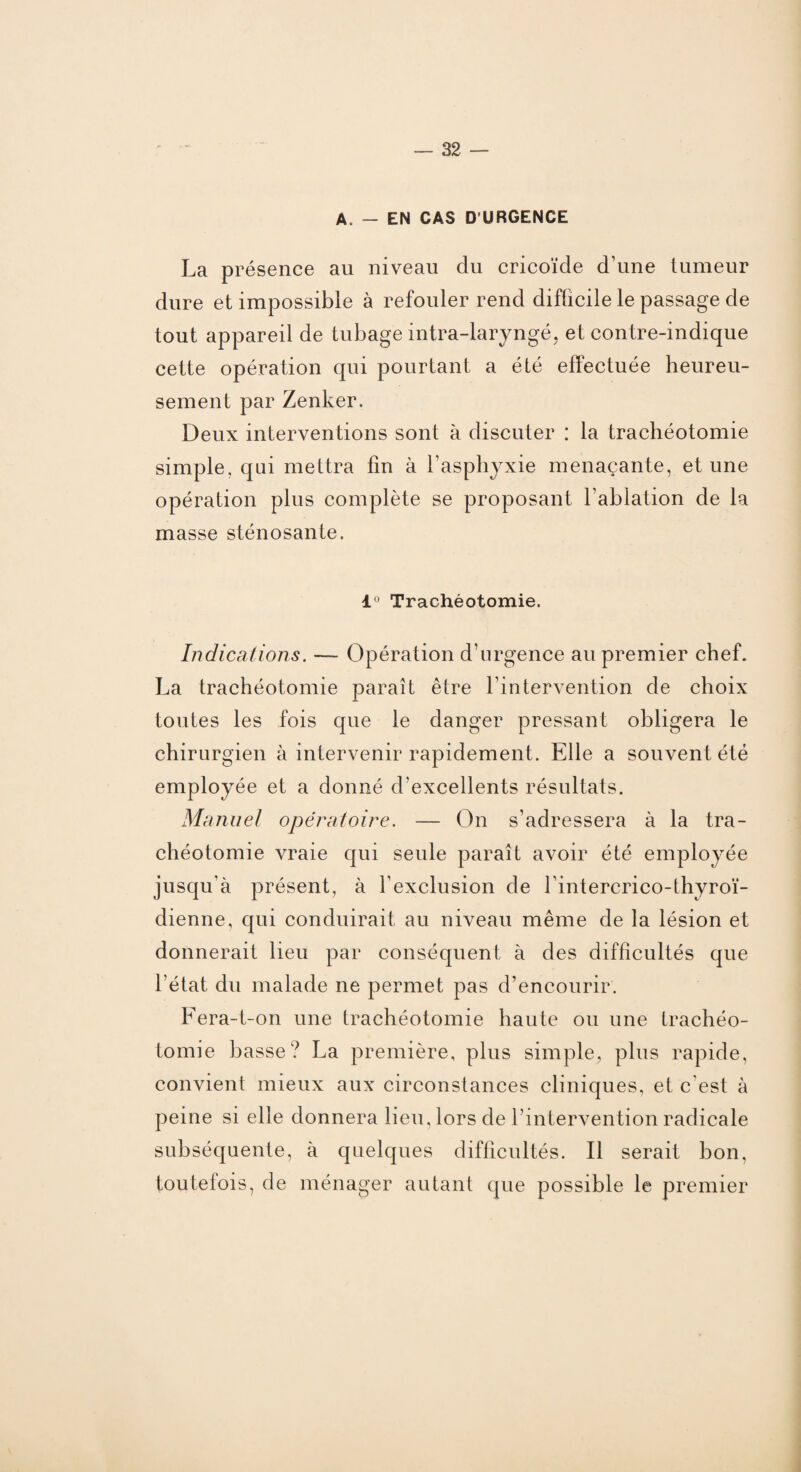 A. - EN CAS D'URGENCE La présence au niveau du cricoïde d’une tumeur dure et impossible à refouler rend difficile le passage de tout appareil de tubage intra-laryngé, et contre-indique cette opération qui pourtant a été effectuée heureu¬ sement par Zenker. Deux interventions sont à discuter : la trachéotomie simple, qui mettra fin à l’asphyxie menaçante, et une opération plus complète se proposant l'ablation de la masse sténosante. 1° Trachéotomie. Indications. — Opération d’urgence au premier chef. La trachéotomie paraît être l’intervention de choix toutes les fois que le danger pressant obligera le chirurgien à intervenir rapidement. Elle a souvent été employée et a donné d’excellents résultats. Manuel opératoire. — On s’adressera à la tra¬ chéotomie vraie qui seule paraît avoir été employée jusqu’à présent, à l’exclusion de l'intercrico-thyroï- dienne, qui conduirait au niveau même de la lésion et donnerait lieu par conséquent à des difficultés que l’état du malade ne permet pas d’encourir. Fera-t-on une trachéotomie haute ou une trachéo¬ tomie basse? La première, plus simple, plus rapide, convient mieux aux circonstances cliniques, et c est à peine si elle donnera lieu, lors de l’intervention radicale subséquente, à quelques difficultés. Il serait bon, toutelois, de ménager autant que possible le premier