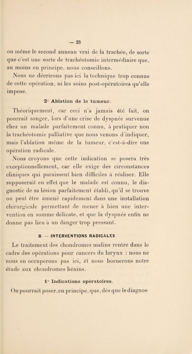 ou même le second anneau vrai de la trachée, de sorte que c’est une sorte de trachéotomie intermédiaire que, au moins en principe, nous conseillons. Nous ne décrirons pas ici la technique trop connue de cette opération, ni les soins post-opératoires qu’elle impose. 2° Ablation de la tumeur. Théoriquement, car ceci n’a jamais été fait, on pourrait songer, lors d’une crise de dyspnée survenue chez un malade parfaitement connu, à pratiquer non la trachéotomie palliative que nous venons d’indiquer, mais l’ablation même de la tumeur, c’est-à-dire une opération radicale. Nous croyons que cette indication se posera très exceptionnellement, car elle exige des circonstances cliniques qui paraissent bien difficiles à réaliser. Elle supposerait en effet que le malade est connu, le dia¬ gnostic de sa lésion parfaitement établi, qu’il se trouve ou peut être amené rapidement dans une installation chirurgicale permettant de mener à bien une inter¬ vention en somme délicate, et que la dyspnée enfin ne donne pas lieu à un danger trop pressant. B — INTERVENTIONS RADICALES Le traitement des chondromes malins rentre dans le cadre des opérations pour cancers du larynx : nous ne nous en occuperons pas ici, ét nous bornerons notre étude aux chondromes bénins. 1° Indications opératoires. On pourrait poser, en principe, que, dès que le diagnos-