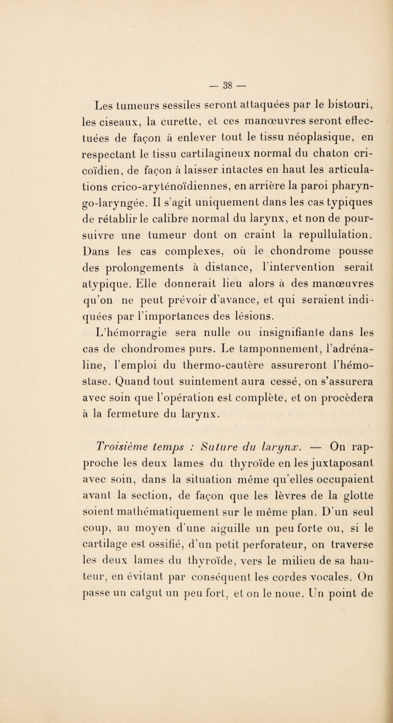 Les tumeurs sessiles seront attaquées par le bistouri, les ciseaux, la curette, et ces manœuvres seront effec¬ tuées de façon à enlever tout le tissu néoplasique, en respectant le tissu cartilagineux normal du chaton cri- coïdien, de façon à laisser intactes en haut les articula¬ tions crico-aryténoïdiennes, en arrière la paroi pharyn- go-laryngée. Il s’agit uniquement dans les cas typiques de rétablir le calibre normal du larynx, et non de pour¬ suivre une tumeur dont on craint la repullulation. Dans les cas complexes, où le chondrome pousse des prolongements à distance, l’intervention serait atypique. Elle donnerait lieu alors à des manœuvres qu’on ne peut prévoir d’avance, et qui seraient indi ¬ quées par l’importances des lésions. L’hémorragie sera nulle ou insignifiante dans les cas de chondromes purs. Le tamponnement, l’adréna¬ line, l’emploi du thermo-cautère assureront l’hémo¬ stase. Quand tout suintement aura cessé, on s’assurera avec soin que l’opération est complète, et on procédera à la fermeture du larynx. Troisième temps : Suture du larynx. — On rap¬ proche les deux lames du thyroïde en les juxtaposant avec soin, dans la situation même qu elles occupaient avant la section, de façon que les lèvres de la glotte soient mathématiquement sur le même plan. D’un seul coup, au moyen d'une aiguille un peu forte ou, si le cartilage est ossifié, d’un petit perforateur, on traverse les deux lames du thyroïde, vers le milieu de sa hau¬ teur, en évitant par conséquent les cordes vocales. On passe un catgut un peu fort, et on le noue. Un point de
